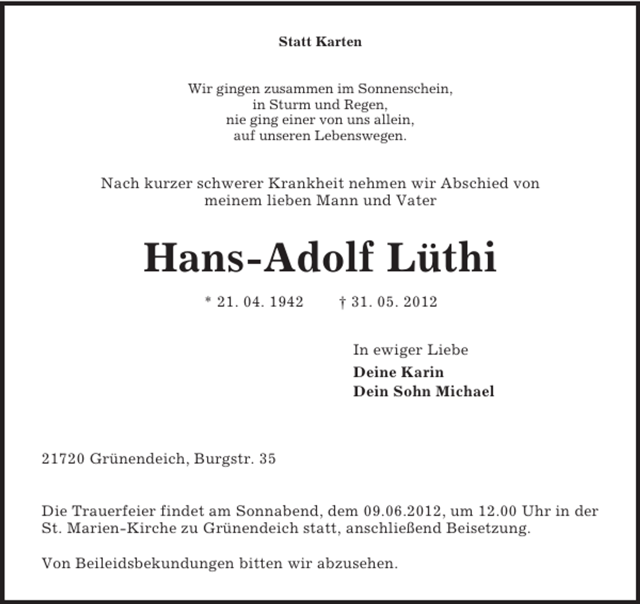 <p>Statt Karten<br />Wir gingen zusammen im Sonnenschein,<br />in Sturm und Regen,<br />nie ging einer von uns allein,<br />auf unseren Lebenswegen.<br />Nach kurzer schwerer Krankheit nehmen wir Abschied von<br />meinem lieben Mann und Vater<br />Hans-Adolf Lüthi<br />* 21. 04. 1942 † 31. 05. 2012<br />In ewiger Liebe<br />Deine Karin<br />Dein Sohn Michael</p><p>21720 Grünendeich, Burgstr. 35</p><p>Die Trauerfeier findet am Sonnabend, dem 09.06.2012, um 12.00 Uhr in der St. Marien-Kirche zu Grünendeich statt, anschließend Beisetzung.</p><p>Von Beileidsbekundungen bitten wir abzusehen.</p>