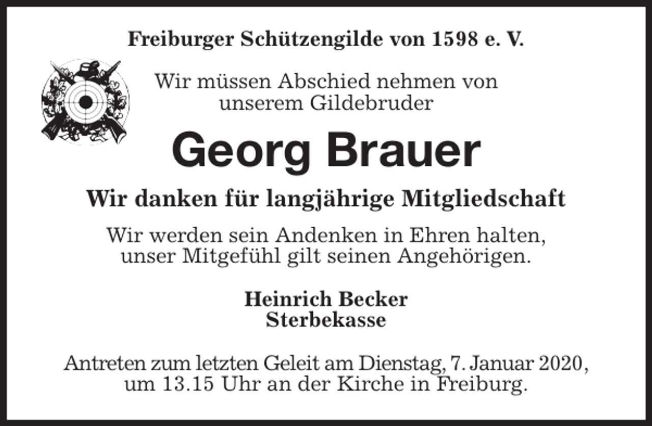 <p>Freiburger Schützengilde von 1598 e. V.</p><p>Wir müssen Abschied nehmen von<br />unserem Gildebruder<br />Georg Brauer<br />Wir danken für langjährige Mitgliedschaft<br />Wir werden sein Andenken in Ehren halten,<br />unser Mitgefühl gilt seinen Angehörigen.</p><p>Heinrich Becker<br />Sterbekasse</p><p>Antreten zum letzten Geleit am Dienstag, 7. Januar 2020,<br />um 13.15 Uhr an der Kirche in Freiburg.</p>