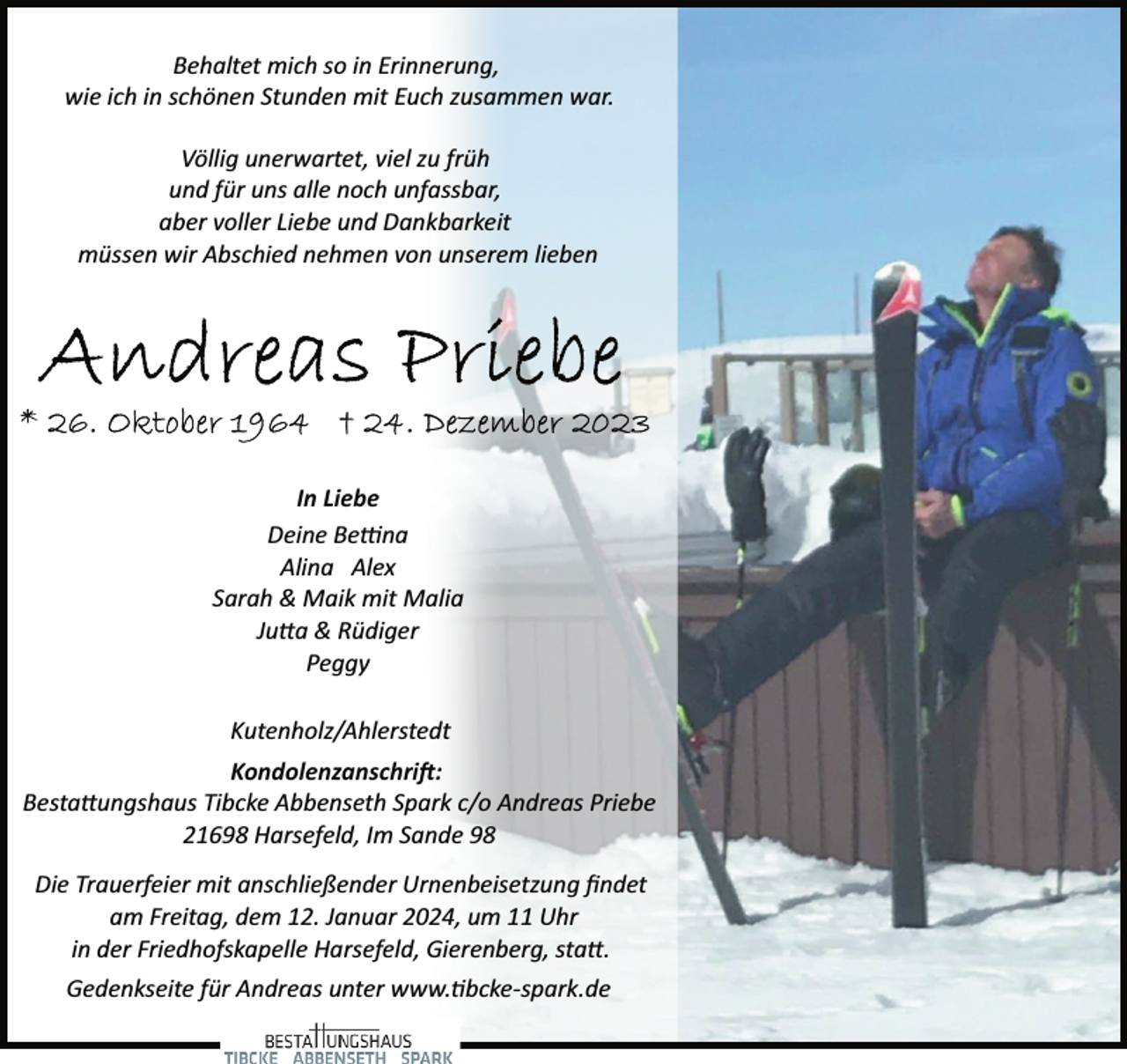 <p>Behaltet mich so in Erinnerung,<br />wie ich in schönen Stunden mit Euch zusammen war.<br />Völlig unerwartet, viel zu früh<br />und für uns alle noch unfassbar,<br />aber voller Liebe und Dankbarkeit<br />müssen wir Abschied nehmen von unserem lieben</p><p>In Liebe<br />Deine Be�na<br />Alina Alex<br />Sarah &amp; Maik mit Malia<br />Ju�a &amp; Rüdiger<br />Peggy<br />Kutenholz/Ahlerstedt<br />Kondolenzanschri�:<br />Besta�ungshaus Tibcke Abbenseth Spark c/o Andreas Priebe<br />21698 Harsefeld, Im Sande 98<br />Die Trauerfeier mit anschließender Urnenbeisetzung ﬁndet<br />am Freitag, dem 12. Januar 2024, um 11 Uhr<br />in der Friedhofskapelle Harsefeld, Gierenberg, sta�.<br />Gedenkseite für Andreas unter www.�bcke­spark.de</p>
