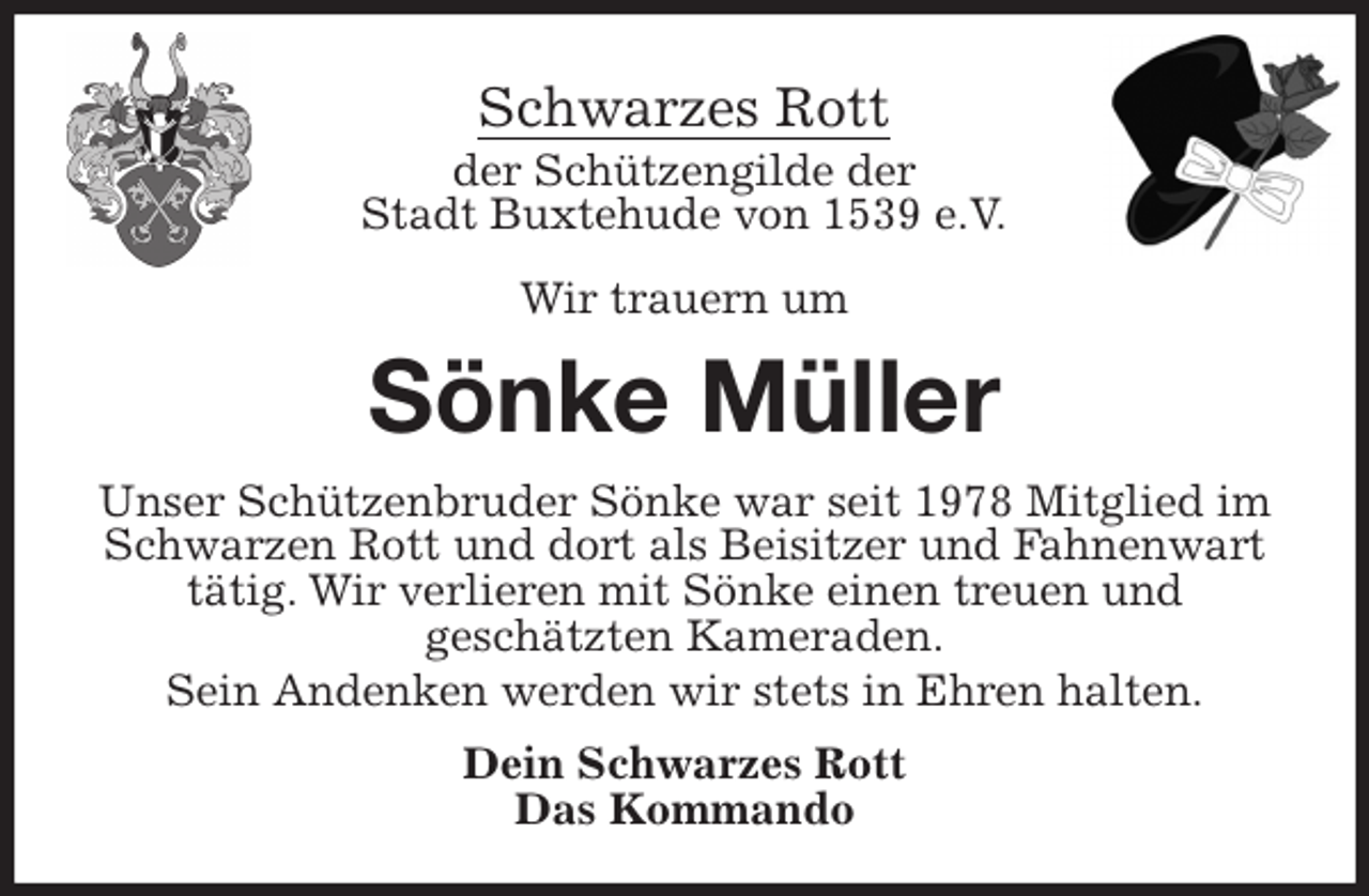 <p>Schwarzes Rott<br />der Schützengilde der<br />Stadt Buxtehude von 1539 e.V.</p>
<p>Wir trauern um<br />Sönke Müller<br />Unser Schützenbruder Sönke war seit 1978 Mitglied im Schwarzen Rott und dort als Beisitzer und Fahnenwart tätig. Wir verlieren mit Sönke einen treuen und<br />geschätzten Kameraden.<br />Sein Andenken werden wir stets in Ehren halten.<br />Dein Schwarzes Rott<br />Das Kommando</p>