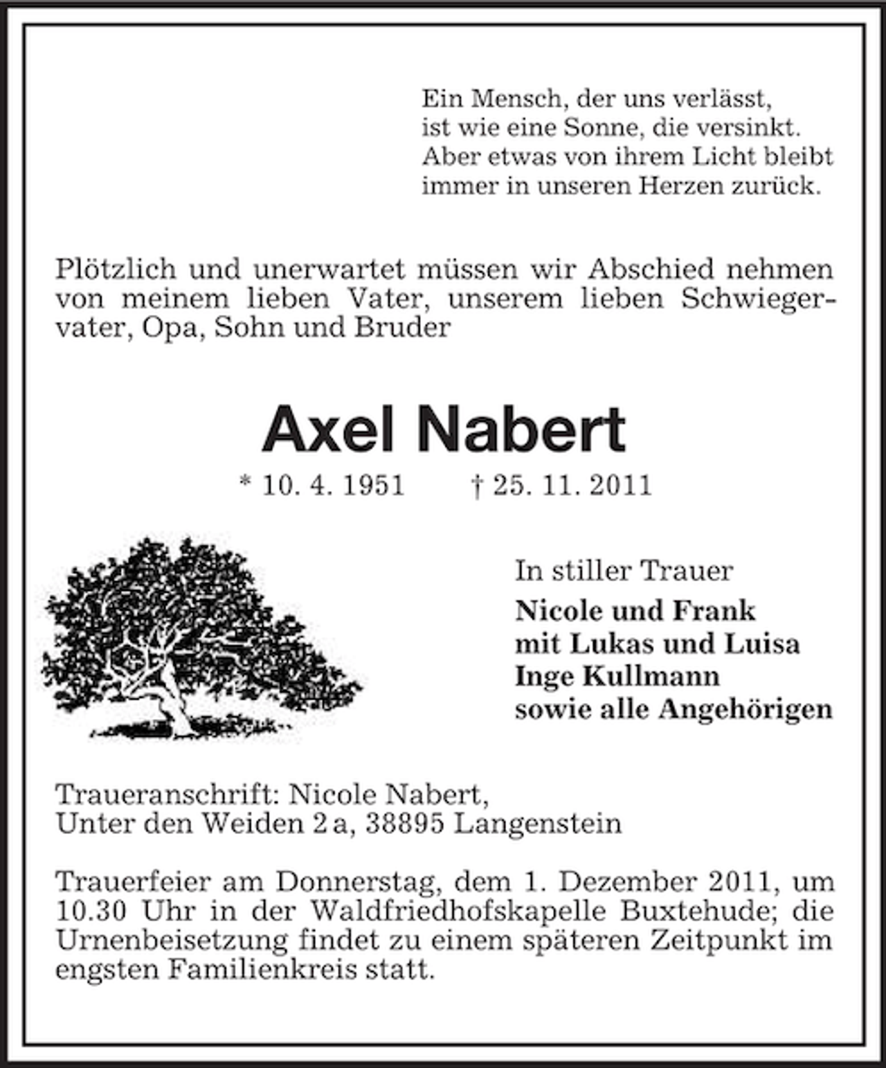<p>Ein Mensch, der uns verlässt,<br />ist wie eine Sonne, die versinkt.<br />Aber etwas von ihrem Licht bleibt<br />immer in unseren Herzen zurück.</p><p>Plötzlich und unerwartet müssen wir Abschied nehmen<br />von meinem lieben Vater, unserem lieben Schwiegervater, Opa, Sohn und Bruder</p><p>Axel Nabert<br />* 10. 4. 1951</p><p>† 25. 11. 2011<br />In stiller Trauer<br />Nicole und Frank<br />mit Lukas und Luisa<br />Inge Kullmann<br />sowie alle Angehörigen</p><p>Traueranschrift: Nicole Nabert,<br />Unter den Weiden 2 a, 38895 Langenstein<br />Trauerfeier am Donnerstag, dem 1. Dezember 2011, um<br />10.30 Uhr in der Waldfriedhofskapelle Buxtehude; die<br />Urnenbeisetzung findet zu einem späteren Zeitpunkt im<br />engsten Familienkreis statt.</p>
