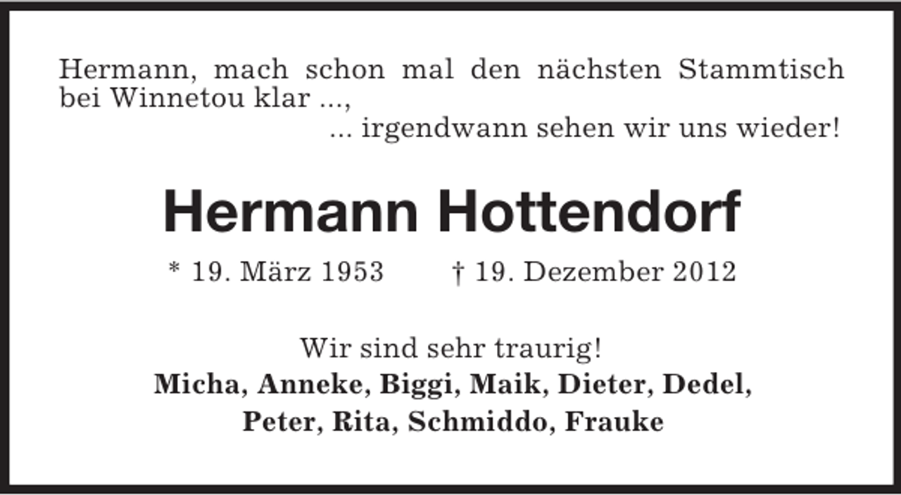<p>Hermann, mach schon mal den nächsten Stammtisch bei Winnetou klar ...,<br />... irgendwann sehen wir uns wieder!<br />Hermann Hottendorf<br />* 19. März 1953 † 19. Dezember 2012<br />Wir sind sehr traurig!<br />Micha, Anneke, Biggi, Maik, Dieter, Dedel,<br />Peter, Rita, Schmiddo, Frauke</p>