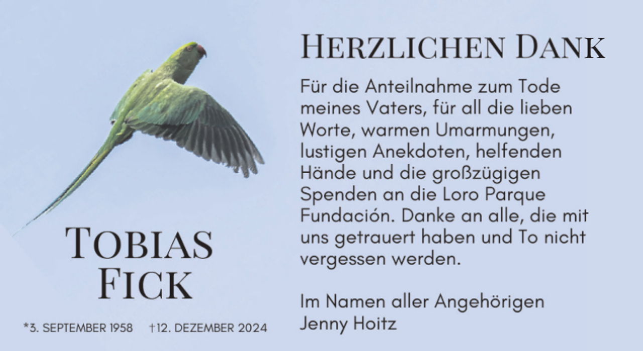 <p>HeHzlichen Dank</p><p>Tobias<br />Fick<br />*3. SEPTEMBER 1958</p><p>12. DEZEMBER 2024</p><p>Für die Anteilnahme zum Tode<br />meines Vaters, für all die lieben<br />Worte, warmen Umarmungen,<br />lustigen Anekdoten, helfenden<br />Hände und die großzügigen<br />Spenden an die Loro Parque<br />Fundación. Danke an alle, die mit<br />uns getrauert haben und To nicht<br />vergessen werden.<br />Im Namen aller Angehörigen<br />Jenny Hoitz</p>