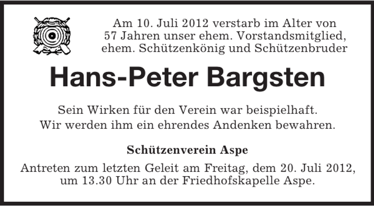 <p>Am 10. Juli 2012 verstarb im Alter von<br />57 Jahren unser ehem. Vorstandsmitglied,<br />ehem. Schützenkönig und Schützenbruder</p><p>Hans-Peter Bargsten<br />Sein Wirken für den Verein war beispielhaft.<br />Wir werden ihm ein ehrendes Andenken bewahren.<br />Schützenverein Aspe<br />Antreten zum letzten Geleit am Freitag, dem 20. Juli 2012,<br />um 13.30 Uhr an der Friedhofskapelle Aspe.</p>