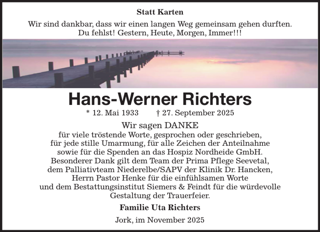 <p>Statt Karten<br />Wir sind dankbar, dass wir einen langen Weg gemeinsam gehen durften.<br />Du fehlst! Gestern, Heute, Morgen, Immer!!!</p><p>Hans-Werner Richters<br />* 12. Mai 1933 † 27. September 2025<br />Wir sagen DANKE<br />für viele tröstende Worte, gesprochen oder geschrieben,<br />für jede stille Umarmung, für alle Zeichen der Anteilnahme<br />sowie für die Spenden an das Hospiz Nordheide GmbH.<br />Besonderer Dank gilt dem Team der Prima Pflege Seevetal,<br />dem Palliativteam Niederelbe/SAPV der Klinik Dr. Hancken,<br />Herrn Pastor Henke für die einfühlsamen Worte<br />und dem Bestattungsinstitut Siemers &amp; Feindt für die würdevolle<br />Gestaltung der Trauerfeier.<br />Familie Uta Richters<br />Jork, im November 2025</p>