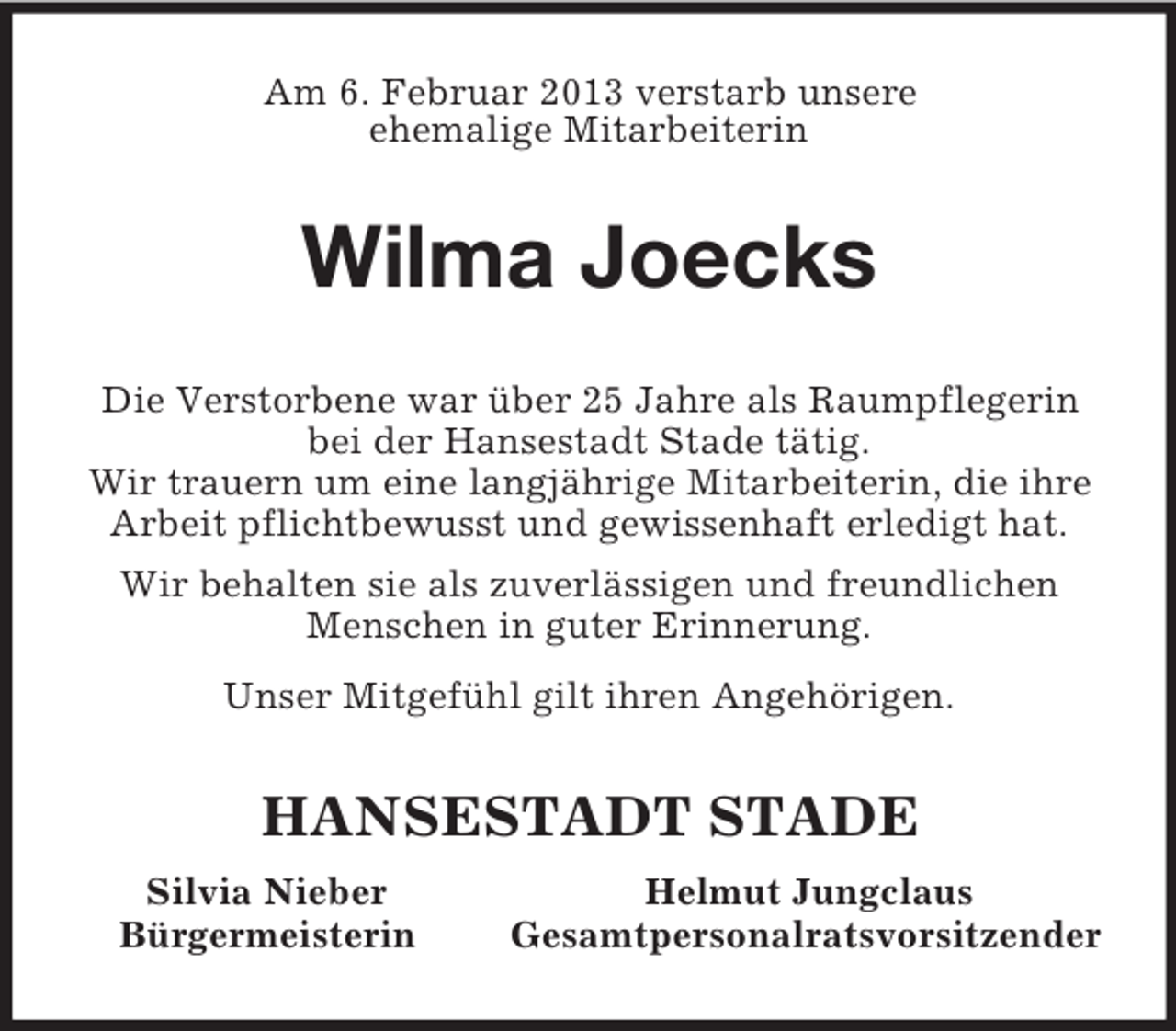 <p>Am 6. Februar 2013 verstarb unsere<br />ehemalige Mitarbeiterin<br />Wilma Joecks<br />Die Verstorbene war über 25 Jahre als Raumpflegerin bei der Hansestadt Stade tätig.<br />Wir trauern um eine langjährige Mitarbeiterin, die ihre Arbeit pflichtbewusst und gewissenhaft erledigt hat.<br />Wir behalten sie als zuverlässigen und freundlichen Menschen in guter Erinnerung.<br />Unser Mitgefühl gilt ihren Angehörigen.<br />HANSESTADT STADE<br />Silvia Nieber Helmut Jungclaus<br />Bürgermeisterin Gesamtpersonalratsvorsitzender</p>