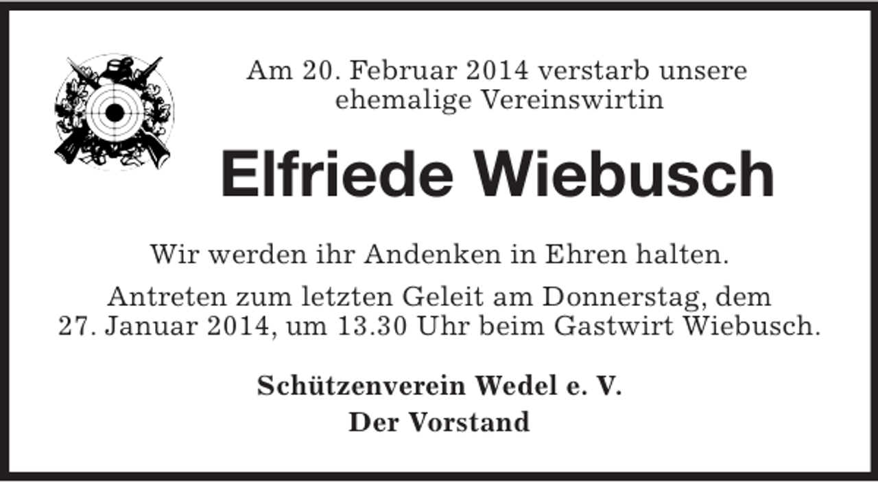 <p>Am 20. Februar 2014 verstarb unsere<br />ehemalige Vereinswirtin<br />Elfriede Wiebusch<br />Wir werden ihr Andenken in Ehren halten.<br />Antreten zum letzten Geleit am Donnerstag, dem<br />27. Januar 2014, um 13.30 Uhr beim Gastwirt Wiebusch.<br />Schützenverein Wedel e. V.<br />Der Vorstand</p>