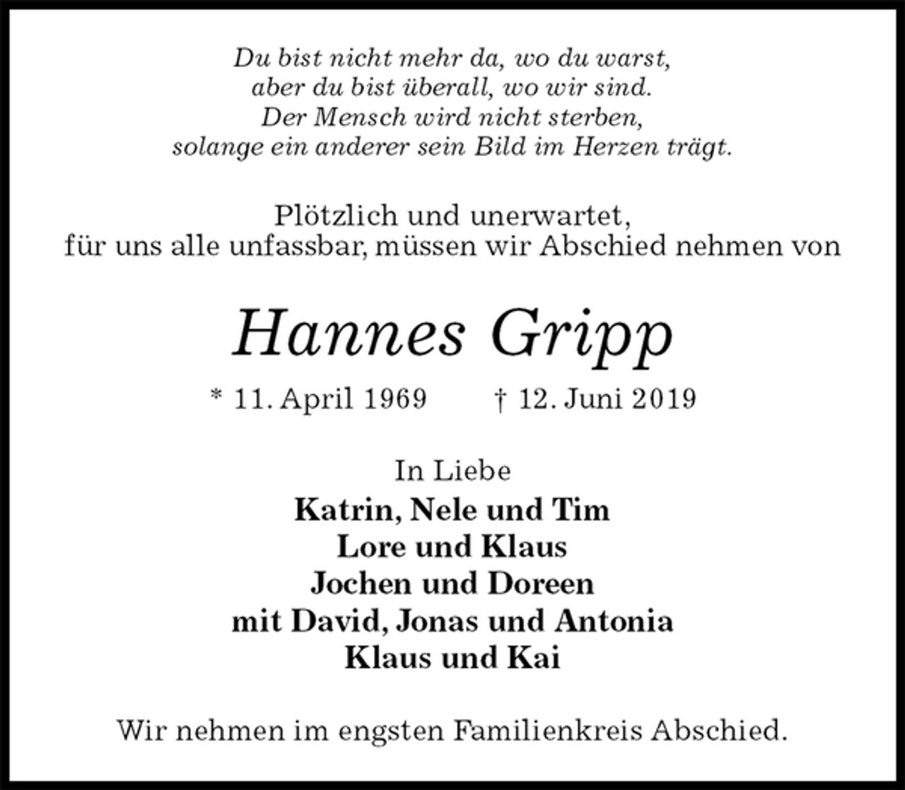 <p>Du bist nicht mehr da, wo du warst,<br />aber du bist überall, wo wir sind.<br />Der Mensch wird nicht sterben,<br />solange ein anderer sein Bild im Herzen trägt.<br />Plötzlich und unerwartet,<br />für uns alle unfassbar, müssen wir Abschied nehmen von<br />Hannes Gripp<br />* 11. April 1969 † 12. Juni 2019<br />In Liebe<br />Katrin, Nele und Tim<br />Lore und Klaus<br />Jochen und Doreen<br />mit David, Jonas und Antonia<br />Klaus und Kai<br />Wir nehmen im engsten Familienkreis Abschied.</p>