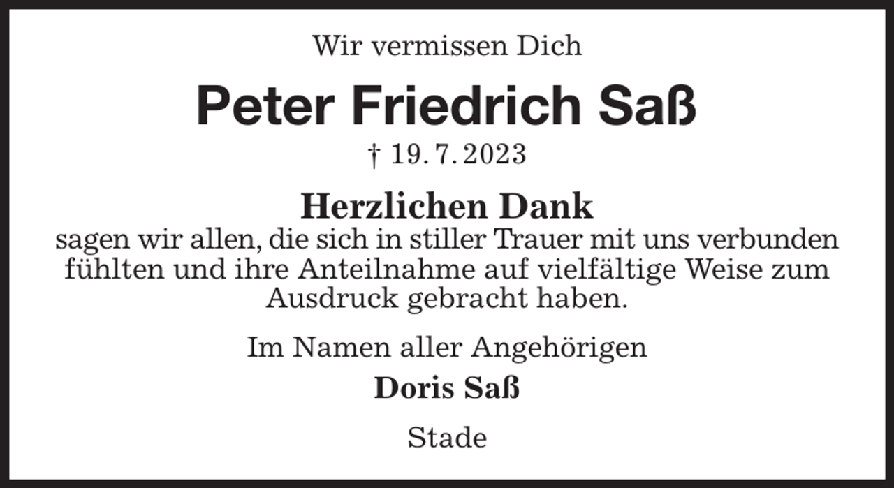 <p>Wir vermissen Dich<br />Peter Friedrich Saß<br />† 19. 7. 2023<br />Herzlichen Dank<br />sagen wir allen, die sich in stiller Trauer mit uns verbunden<br />fühlten und ihre Anteilnahme auf vielfältige Weise zum Ausdruck gebracht haben.<br />Im Namen aller Angehörigen<br />Doris Saß<br />Stade</p>