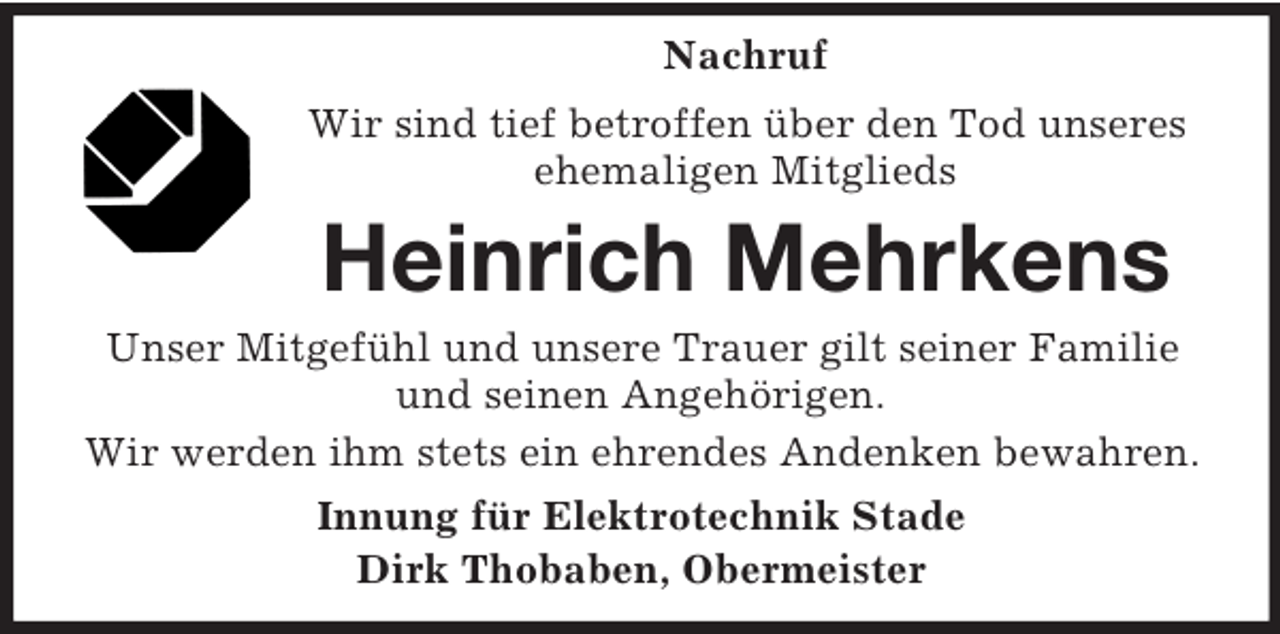 <p>Nachruf<br />Wir sind tief betroffen über den Tod unseres<br />ehemaligen Mitglieds</p><p>Heinrich Mehrkens<br />Unser Mitgefühl und unsere Trauer gilt seiner Familie<br />und seinen Angehörigen.<br />Wir werden ihm stets ein ehrendes Andenken bewahren.<br />Innung für Elektrotechnik Stade<br />Dirk Thobaben, Obermeister</p>