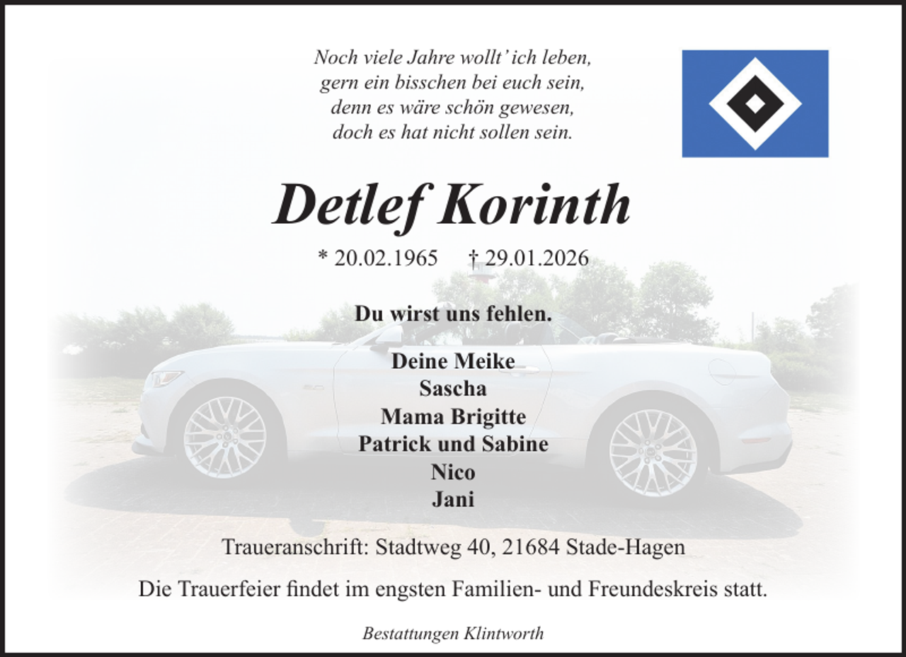 <p>Noch viele Jahre wollt’ ich leben,<br />gern ein bisschen bei euch sein,<br />denn es wäre schön gewesen,<br />doch es hat nicht sollen sein.</p><p>Detlef Korinth<br />* 20.02.1965</p><p>† 29.01.2026</p><p>Du wirst uns fehlen.<br />Deine Meike<br />Sascha<br />Mama Brigitte<br />Patrick und Sabine<br />Nico<br />Jani<br />Traueranschrift: Stadtweg 40, 21684 Stade-Hagen<br />Die Trauerfeier findet im engsten Familien- und Freundeskreis statt.<br />Bestattungen Klintworth</p>
