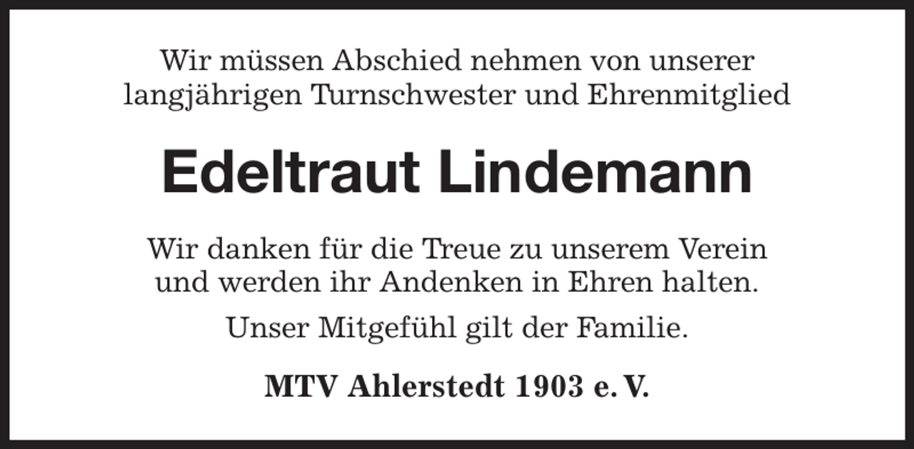 <p>Wir müssen Abschied nehmen von unserer<br />langjährigen Turnschwester und Ehrenmitglied<br />Edeltraut Lindemann<br />Wir danken für die Treue zu unserem Verein<br />und werden ihr Andenken in Ehren halten.<br />Unser Mitgefühl gilt der Familie.<br />MTV Ahlerstedt 1903 e. V.</p>
