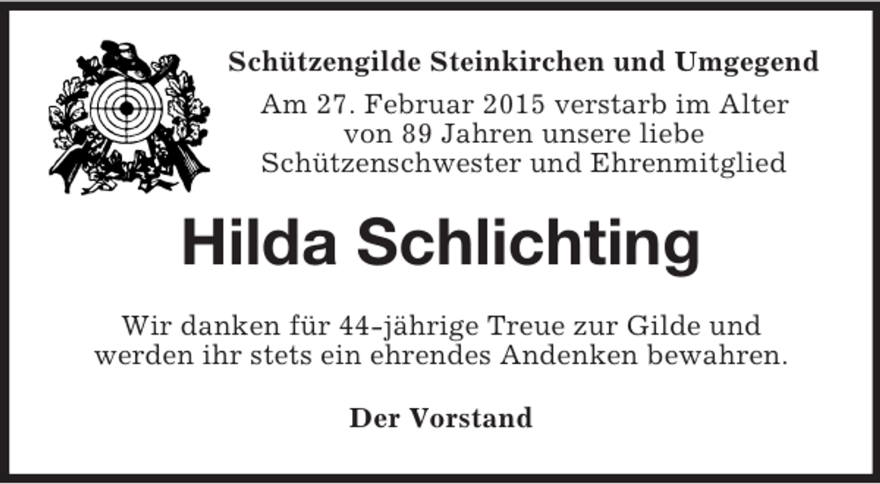 <p>Schützengilde Steinkirchen und Umgegend<br />Am 27. Februar 2015 verstarb im Alter<br />von 89 Jahren unsere liebe<br />Schützenschwester und Ehrenmitglied<br />Hilda Schlichting<br />Wir danken für 44-jährige Treue zur Gilde und<br />werden ihr stets ein ehrendes Andenken bewahren.<br />Der Vorstand</p>