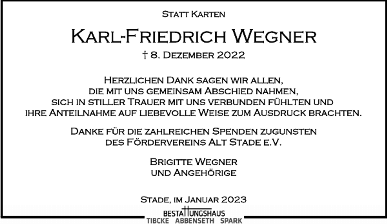<p>Statt Karten<br />Karl-Friedrich Wegner<br />† 8. Dezember 2022<br />Herzlichen Dank sagen wir allen,<br />die mit uns gemeinsam Abschied nahmen,<br />sich in stiller Trauer mit uns verbunden fühlten und<br />ihre Anteilnahme auf liebevolle Weise zum Ausdruck brachten.<br />Danke für die zahlreichen Spenden zugunsten<br />des Fördervereins Alt Stade e.V.<br />Brigitte Wegner<br />und Angehörige<br />Stade, im Januar 2023</p>