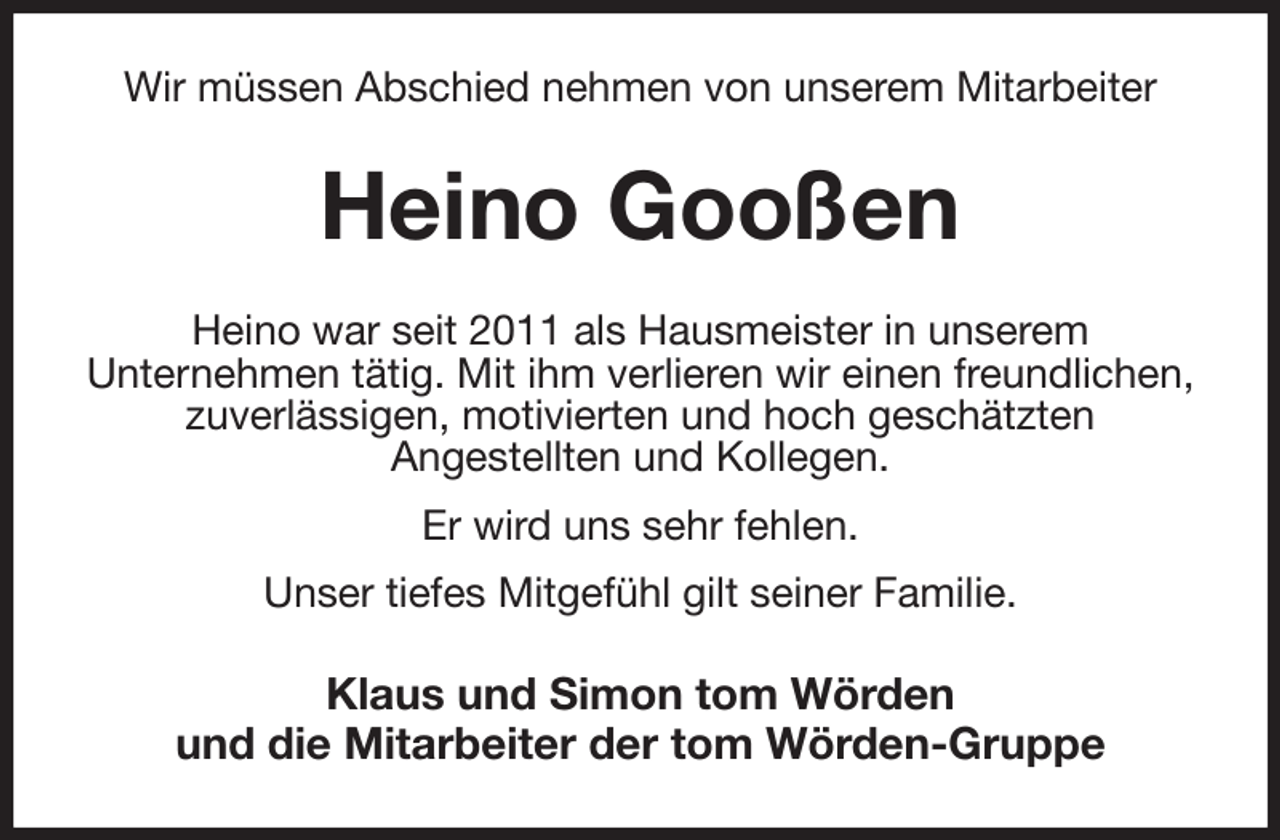 <p>Wir müssen Abschied nehmen von unserem Mitarbeiter<br />Heino Gooßen<br />Heino war seit 2011 als Hausmeister in unserem<br />Unternehmen tätig. Mit ihm verlieren wir einen freundlichen, zuverlässigen, motivierten und hoch geschätzten<br />Angestellten und Kollegen.<br />Er wird uns sehr fehlen.<br />Unser tiefes Mitgefühl gilt seiner Familie.<br />Klaus und Simon tom Wörden<br />und die Mitarbeiter der tom Wörden-Gruppe</p>