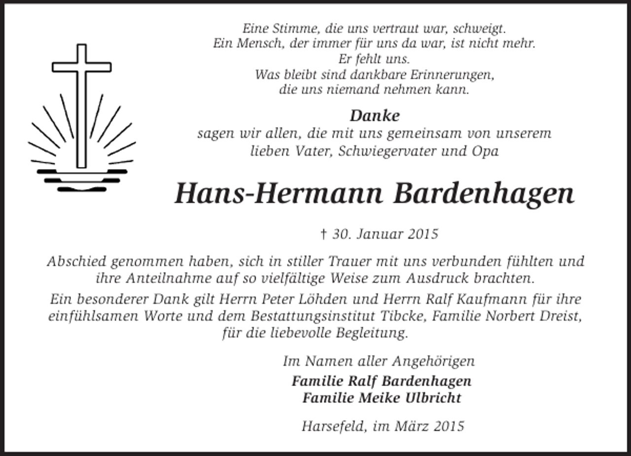 <p>Eine Stimme, die uns vertraut war, schweigt.<br />Ein Mensch, der immer für uns da war, ist nicht mehr.<br />Er fehlt uns.<br />Was bleibt sind dankbare Erinnerungen,<br />die uns niemand nehmen kann.<br />Danke<br />sagen wir allen, die mit uns gemeinsam von unserem<br />lieben Vater, Schwiegervater und Opa<br />Hans-Hermann Bardenhagen<br />† 30. Januar 2015<br />Abschied genommen haben, sich in stiller Trauer mit uns verbunden fühlten und ihre Anteilnahme auf so vielfältige Weise zum Ausdruck brachten.<br />Ein besonderer Dank gilt Herrn Peter Löhden und Herrn Ralf Kaufmann für ihre einfühlsamen Worte und dem Bestattungsinstitut Tibcke, Familie Norbert Dreist, für die liebevolle Begleitung.<br />Im Namen aller Angehörigen<br />Familie Ralf Bardenhagen<br />Familie Meike Ulbricht<br />Harsefeld, im März 2015</p>