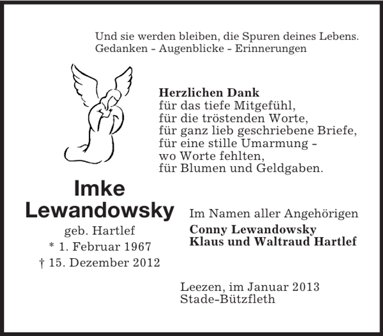 <p>Und sie werden bleiben, die Spuren deines Lebens.<br />Gedanken - Augenblicke - Erinnerungen</p><p>Herzlichen Dank<br />für das tiefe Mitgefühl,<br />für die tröstenden Worte,<br />für ganz lieb geschriebene Briefe,<br />für eine stille Umarmung wo Worte fehlten,<br />für Blumen und Geldgaben.</p><p>Imke<br />Lewandowsky<br />geb. Hartlef<br />* 1. Februar 1967<br />† 15. Dezember 2012</p><p>Im Namen aller Angehörigen<br />Conny Lewandowsky<br />Klaus und Waltraud Hartlef</p><p>Leezen, im Januar 2013<br />Stade-Bützfleth</p>