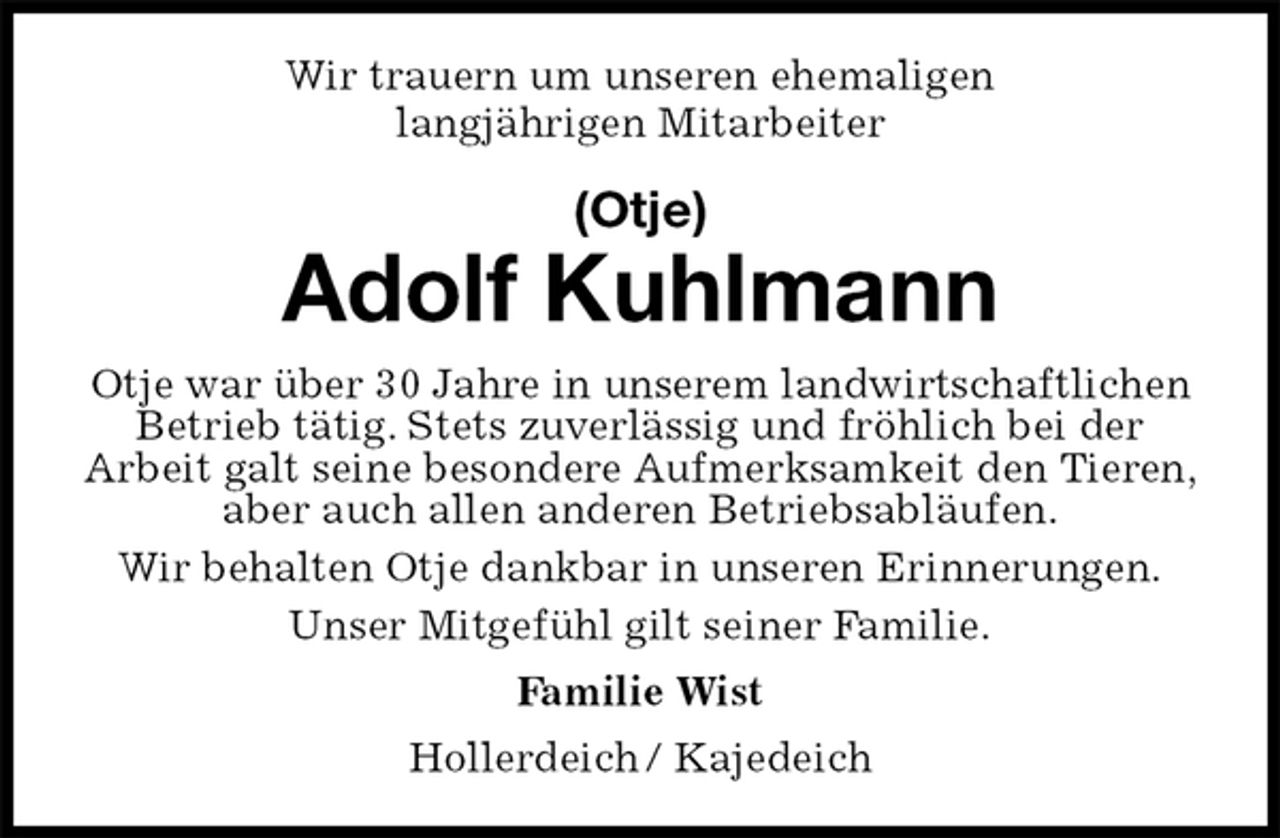 <p>Wir trauern um unseren ehemaligen<br />langjährigen Mitarbeiter<br />(Otje)<br />Adolf Kuhlmann<br />Otje war über 30 Jahre in unserem landwirtschaftlichen Betrieb tätig. Stets zuverlässig und fröhlich bei der<br />Arbeit galt seine besondere Aufmerksamkeit den Tieren, aber auch allen anderen Betriebsabläufen.<br />Wir behalten Otje dankbar in unseren Erinnerungen.<br />Unser Mitgefühl gilt seiner Familie.<br />Familie Wist<br />Hollerdeich / Kajedeich</p>