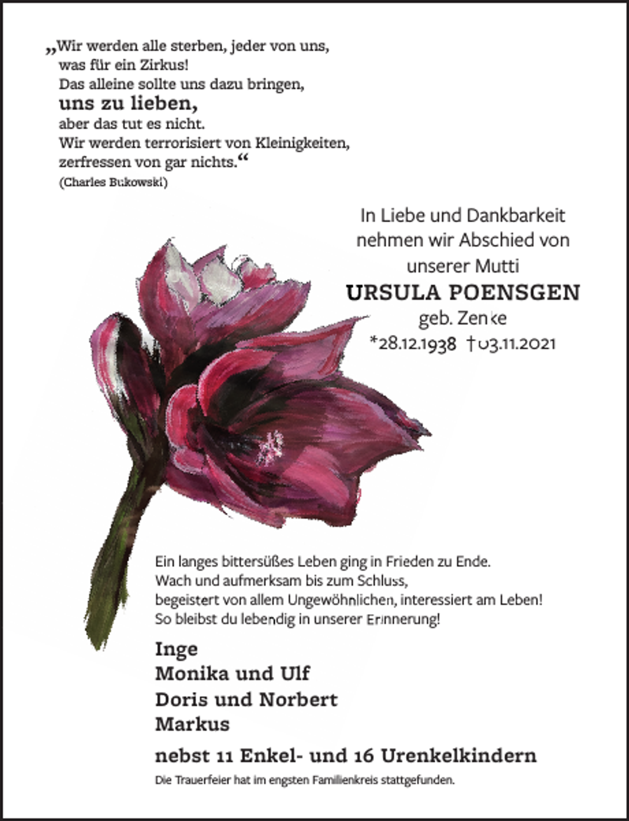 <p>„Wir werden alle sterben, jeder von uns,<br />was für ein Zirkus!<br />Das alleine sollte uns dazu bringen,<br />uns zu lieben,<br />aber das tut es nicht.<br />Wir werden terrorisiert von Kleinigkeiten,<br />zerfressen von gar nichts.“ (Charles Bukowski)<br />In Liebe und Dankbarkeit<br />nehmen wir Abschied von<br />unserer Mutti<br />URSULA POENSGEN<br />geb. Zenke<br />* 28.12.1938 † 03.11.2021<br />Ein langes bittersüßes Leben ging in Frieden zu Ende.<br />Wach und aufmerksam bis zum Schluss,<br />begeistert von allem Ungewöhnlichen, interessiert am Leben!<br />So bleibst du lebendig in unserer Erinnerung!<br />Inge<br />Monika und Ulf<br />Doris und Norbert<br />Markus<br />nebst 11 Enkel- und 16 Urenkelkindern<br />Die Trauerfeier hat im engsten Familienkreis stattgefunden.</p>