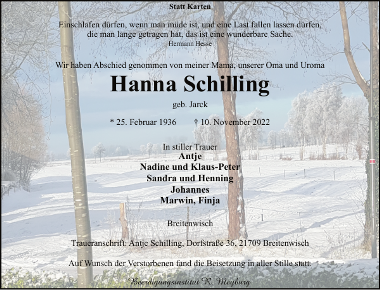 <p>Statt Karten<br />Einschlafen dürfen, wenn man müde ist, und eine Last fallen lassen dürfen,<br />die man lange getragen hat, das ist eine wunderbare Sache.<br />Hermann Hesse<br />Wir haben Abschied genommen von meiner Mama, unserer Oma und Uroma<br />Hanna Schilling<br />geb. Jarck<br />* 25. Februar 1936 † 10. November 2022<br />In stiller Trauer<br />Antje<br />Nadine und Klaus-Peter<br />Sandra und Henning<br />Johannes<br />Marwin, Finja<br />Breitenwisch<br />Traueranschrift: Antje Schilling, Dorfstraße 36, 21709 Breitenwisch<br />Auf Wunsch der Verstorbenen fand die Beisetzung in aller Stille statt.<br />Beerdigungsinstitut R. Meyburg</p>