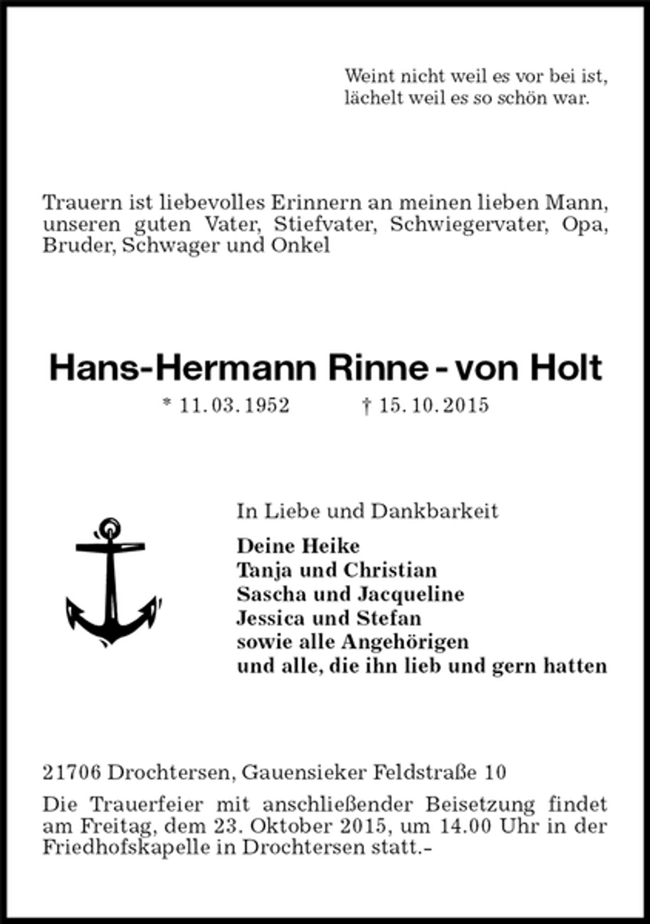 <p>Weint nicht weil es vor bei ist,<br />lächelt weil es so schön war.<br />Trauern ist liebevolles Erinnern an meinen lieben Mann, unseren guten Vater, Stiefvater, Schwiegervater, Opa, Bruder, Schwager und Onkel<br />Hans-Hermann Rinne - von Holt<br />* 11. 03. 1952 † 15. 10. 2015<br />In Liebe und Dankbarkeit<br />Deine Heike<br />Tanja und Christian<br />Sascha und Jacqueline<br />Jessica und Stefan<br />sowie alle Angehörigen<br />und alle, die ihn lieb und gern hatten<br />21706 Drochtersen, Gauensieker Feldstraße 10<br />Die Trauerfeier mit anschließender Beisetzung findet am Freitag, dem 23. Oktober 2015, um 14.00 Uhr in der Friedhofskapelle in Drochtersen statt.-</p>