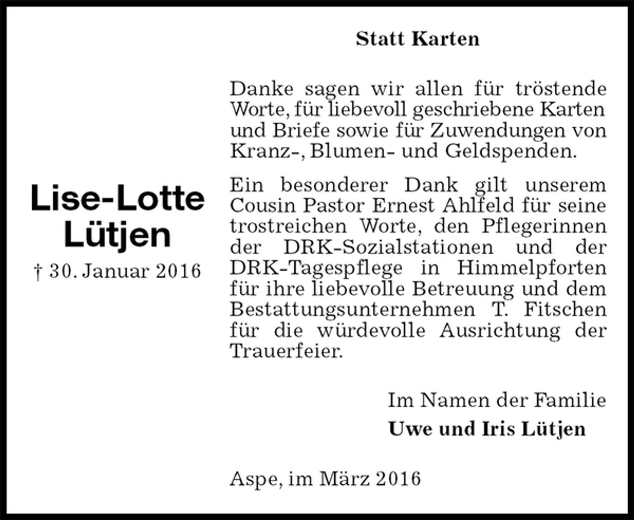 <p>Statt Karten<br />Danke sagen wir allen für tröstende Worte, für liebevoll geschriebene Karten<br />und Briefe sowie für Zuwendungen von<br />Kranz-, Blumen- und Geldspenden.<br />Ein besonderer Dank gilt unserem Cousin Pastor Ernest Ahlfeld für seine<br />trostreichen Worte, den Pflegerinnen der DRK-Sozialstationen und der DRK-Tagespflege in Himmelpforten für ihre liebevolle Betreuung und dem Bestattungsunternehmen T. Fitschen für die würdevolle Ausrichtung der Trauerfeier.<br />Im Namen der Familie<br />Uwe und Iris Lütjen<br />Aspe, im März 2016</p><p>Lise-Lotte<br />Lütjen<br />† 30. Januar 2016</p>