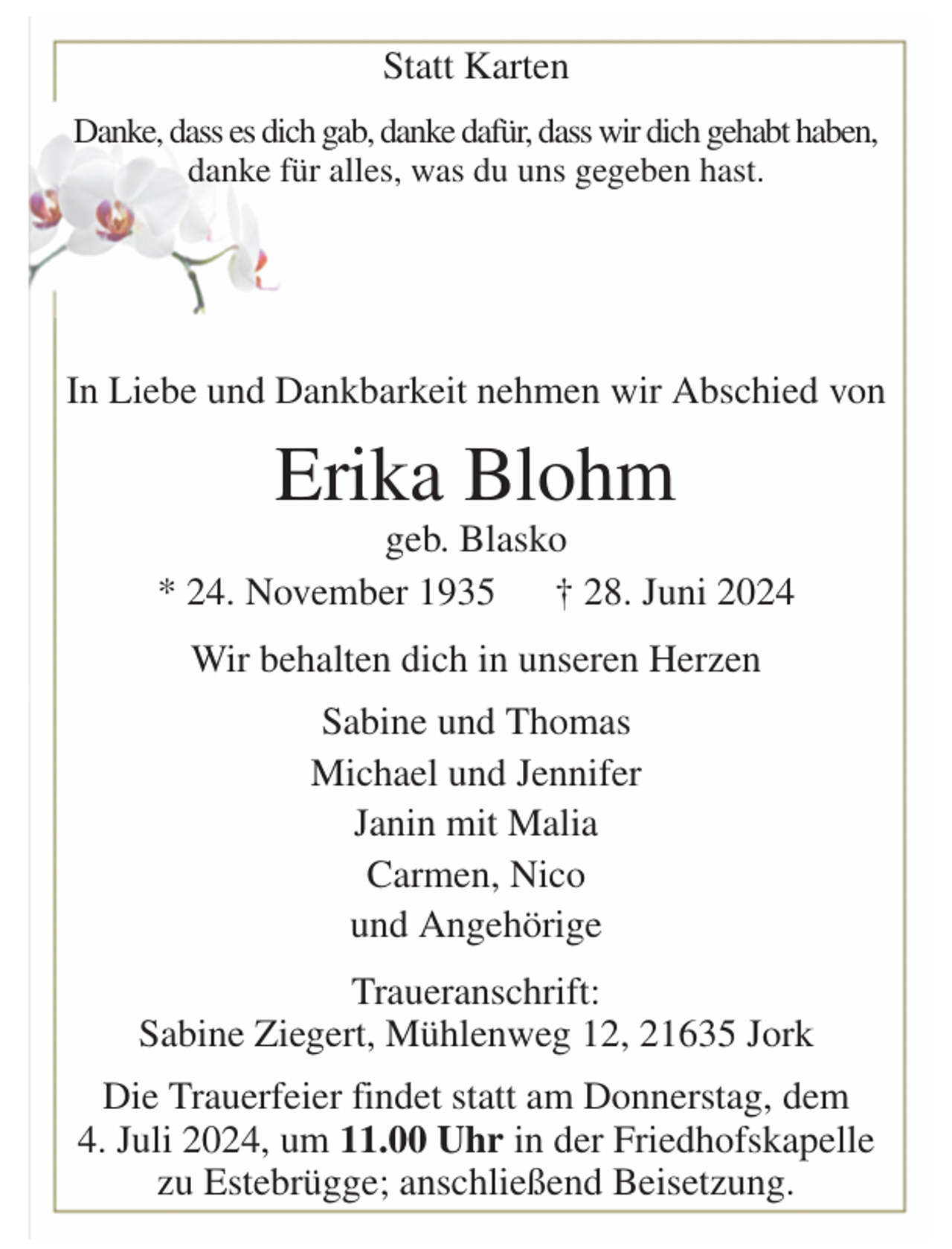 <p>Statt Karten<br />Danke, dass es dich gab, danke dafür, dass wir dich gehabt haben,<br />danke für alles, was du uns gegeben hast.</p><p>In Liebe und Dankbarkeit nehmen wir Abschied von<br />Erika Blohm<br />geb. Blasko<br />* 24. November 1935 † 28. Juni 2024<br />Wir behalten dich in unseren Herzen<br />Sabine und Thomas<br />Michael und Jennifer<br />Janin mit Malia<br />Carmen, Nico<br />und Angehörige<br />Traueranschrift:<br />Sabine Ziegert, Mühlenweg 12, 21635 Jork<br />Die Trauerfeier findet statt am Donnerstag, dem<br />4. Juli 2024, um 11.00 Uhr in der Friedhofskapelle zu Estebrügge; anschließend Beisetzung.</p>