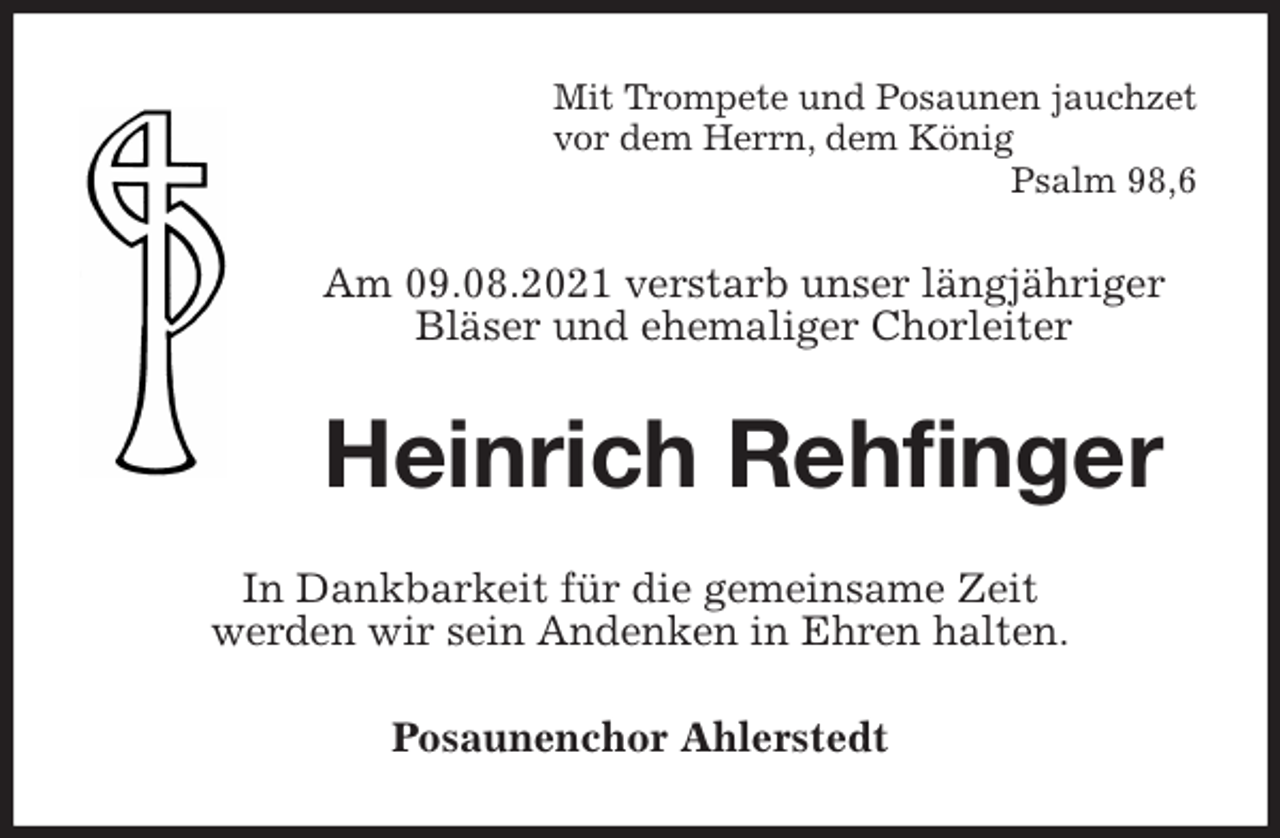 <p>Mit Trompete und Posaunen jauchzet<br />vor dem Herrn, dem König<br />Psalm 98,6<br />Am 09.08.2021 verstarb unser längjähriger Bläser und ehemaliger Chorleiter<br />Heinrich Rehfinger<br />In Dankbarkeit für die gemeinsame Zeit<br />werden wir sein Andenken in Ehren halten.<br />Posaunenchor Ahlerstedt</p>