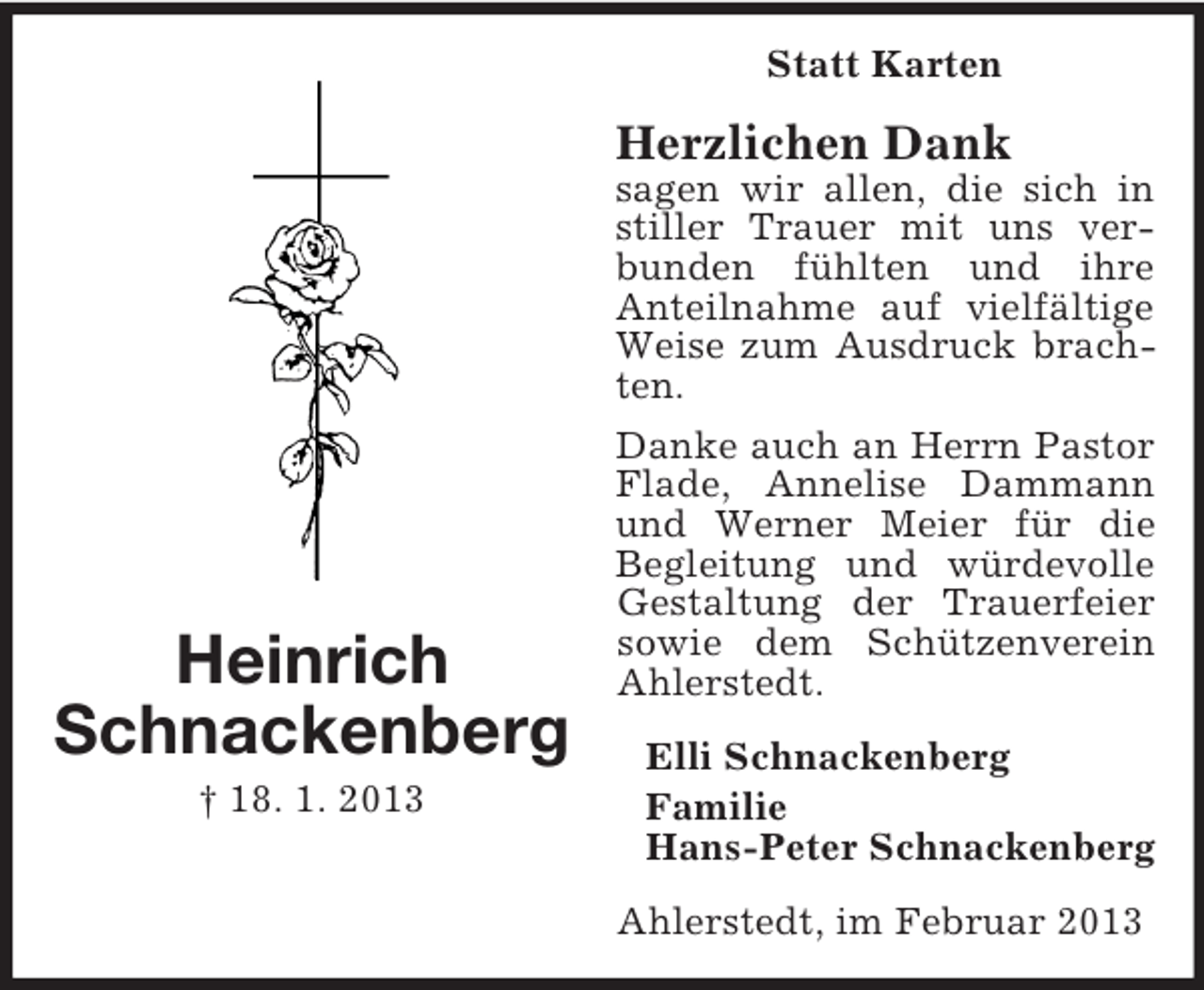 <p>Statt Karten</p><p>Herzlichen Dank</p><p>Heinrich<br />Schnackenberg<br />† 18. 1. 2013</p><p>sagen wir allen, die sich in<br />stiller Trauer mit uns verbunden fühlten und ihre<br />Anteilnahme auf vielfältige<br />Weise zum Ausdruck brachten.<br />Danke auch an Herrn Pastor<br />Flade, Annelise Dammann<br />und Werner Meier für die<br />Begleitung und würdevolle<br />Gestaltung der Trauerfeier<br />sowie dem Schützenverein<br />Ahlerstedt.<br />Elli Schnackenberg<br />Familie<br />Hans-Peter Schnackenberg<br />Ahlerstedt, im Februar 2013</p>