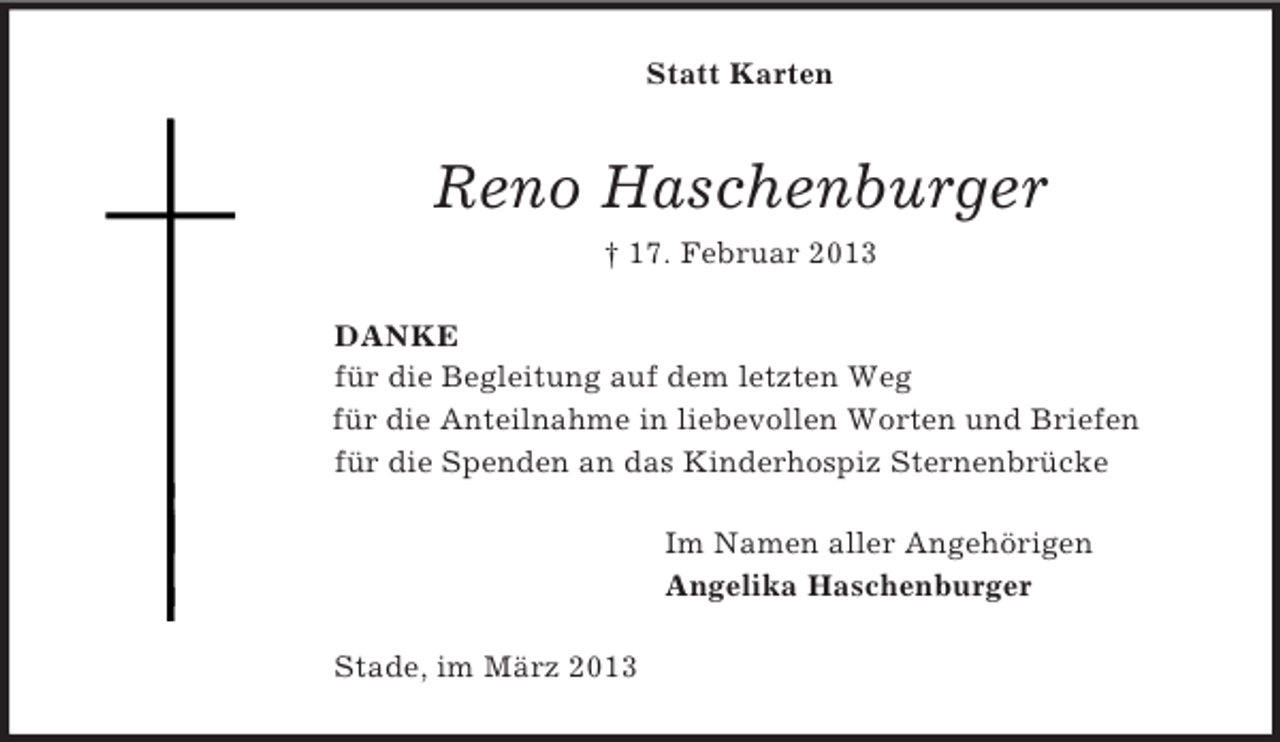 <p>Statt Karten<br />Reno Haschenburger<br />† 17. Februar 2013<br />DANKE<br />für die Begleitung auf dem letzten Weg<br />für die Anteilnahme in liebevollen Worten und Briefen<br />für die Spenden an das Kinderhospiz Sternenbrücke<br />Im Namen aller Angehörigen<br />Angelika Haschenburger<br />Stade, im März 2013</p>