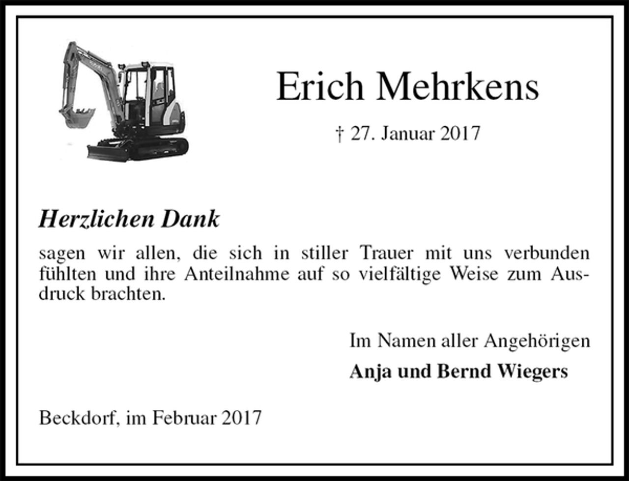 <p>Erich Mehrkens<br />† 27. Januar 2017</p><p>Herzlichen Dank<br />sagen wir allen, die sich in stiller Trauer mit uns verbunden<br />fühlten und ihre Anteilnahme auf so vielfältige Weise zum Ausdruck brachten.<br />Im Namen aller Angehörigen<br />Anja und Bernd Wiegers<br />Beckdorf, im Februar 2017</p>