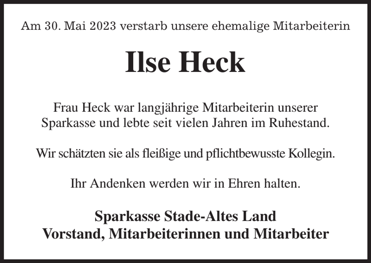 <p>Am 30. Mai 2023 verstarb unsere ehemalige Mitarbeiterin<br />Ilse Heck<br />Frau Heck war langjährige Mitarbeiterin unserer<br />Sparkasse und lebte seit vielen Jahren im Ruhestand.</p><p>Wir schätzten sie als fleißige und pflichtbewusste Kollegin.</p><p>Ihr Andenken werden wir in Ehren halten.<br />Sparkasse Stade-Altes Land<br />Vorstand, Mitarbeiterinnen und Mitarbeiter</p>