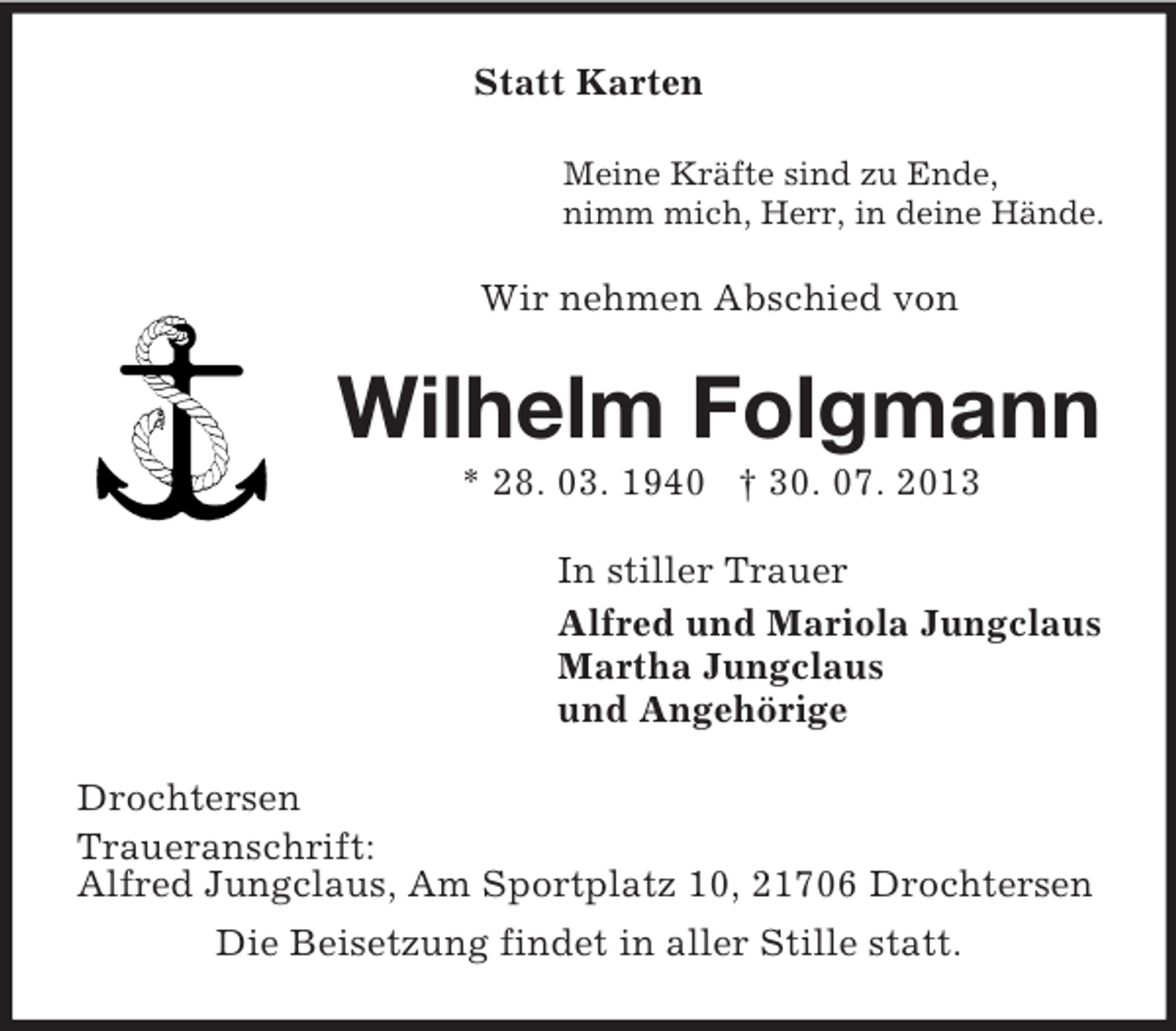 <p>Statt Karten<br />Meine Kräfte sind zu Ende,<br />nimm mich, Herr, in deine Hände.</p><p>Wir nehmen Abschied von</p><p>Wilhelm Folgmann<br />* 28. 03. 1940 † 30. 07. 2013<br />In stiller Trauer<br />Alfred und Mariola Jungclaus<br />Martha Jungclaus<br />und Angehörige<br />Drochtersen<br />Traueranschrift:<br />Alfred Jungclaus, Am Sportplatz 10, 21706 Drochtersen<br />Die Beisetzung findet in aller Stille statt.</p>