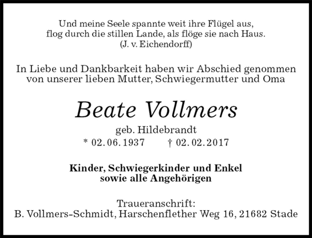 <p>Und meine Seele spannte weit ihre Flügel aus,<br />flog durch die stillen Lande, als flöge sie nach Haus.<br />(J. v. Eichendorff)<br />In Liebe und Dankbarkeit haben wir Abschied genommen von unserer lieben Mutter, Schwiegermutter und Oma<br />Beate Vollmers<br />geb. Hildebrandt<br />* 02. 06. 1937 † 02. 02. 2017<br />Kinder, Schwiegerkinder und Enkel<br />sowie alle Angehörigen<br />Traueranschrift:<br />B. Vollmers-Schmidt, Harschenflether Weg 16, 21682 Stade</p>