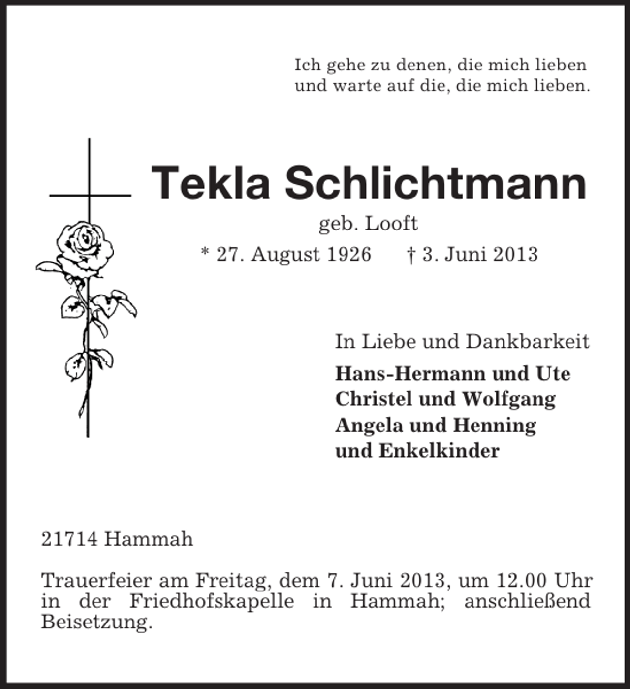 <p>Ich gehe zu denen, die mich lieben<br />und warte auf die, die mich lieben.</p><p>Tekla Schlichtmann<br />geb. Looft<br />* 27. August 1926<br />† 3. Juni 2013</p><p>In Liebe und Dankbarkeit<br />Hans-Hermann und Ute<br />Christel und Wolfgang<br />Angela und Henning<br />und Enkelkinder</p><p>21714 Hammah<br />Trauerfeier am Freitag, dem 7. Juni 2013, um 12.00 Uhr<br />in der Friedhofskapelle in Hammah; anschließend<br />Beisetzung.</p>