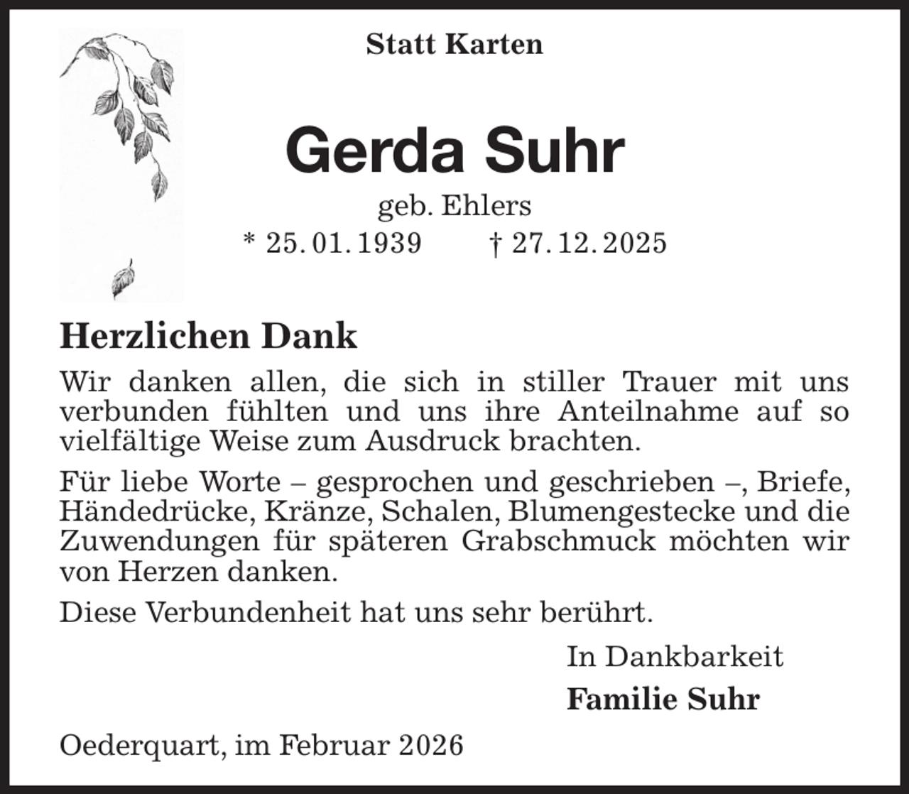 <p>Statt Karten<br />Gerda Suhr<br />geb. Ehlers<br />* 25. 01. 1939 † 27. 12. 2025</p><p>Herzlichen Dank<br />Wir danken allen, die sich in stiller Trauer mit uns<br />verbunden fühlten und uns ihre Anteilnahme auf so vielfältige Weise zum Ausdruck brachten.<br />Für liebe Worte - gesprochen und geschrieben -, Briefe, Händedrücke, Kränze, Schalen, Blumengestecke und die Zuwendungen für späteren Grabschmuck möchten wir von Herzen danken.<br />Diese Verbundenheit hat uns sehr berührt.<br />In Dankbarkeit<br />Familie Suhr<br />Oederquart, im Februar 2026</p>