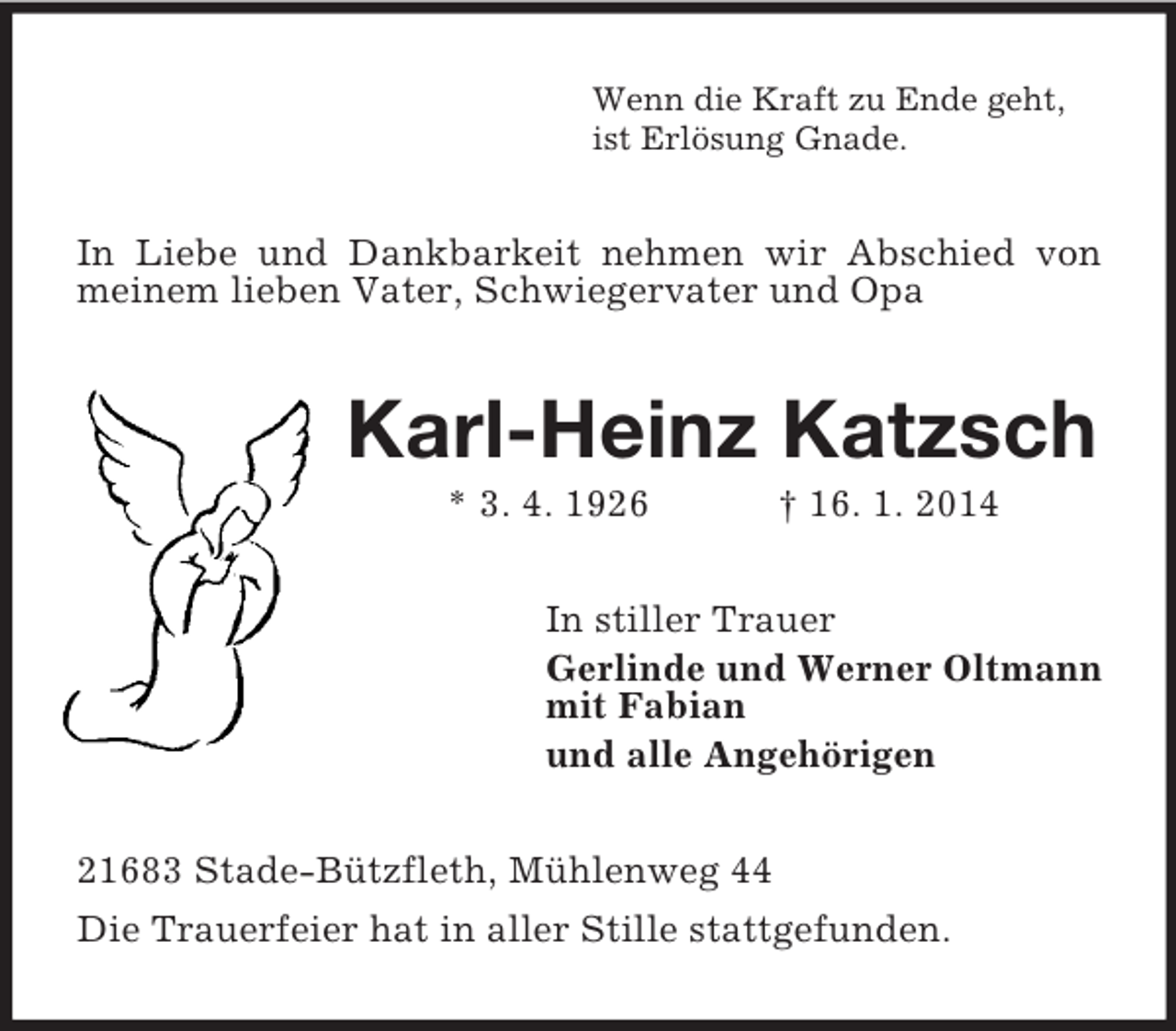 <p>Wenn die Kraft zu Ende geht,<br />ist Erlösung Gnade.<br />In Liebe und Dankbarkeit nehmen wir Abschied von meinem lieben Vater, Schwiegervater und Opa<br />Karl-Heinz Katzsch<br />* 3. 4. 1926 † 16. 1. 2014<br />In stiller Trauer<br />Gerlinde und Werner Oltmann<br />mit Fabian<br />und alle Angehörigen<br />21683 Stade-Bützfleth, Mühlenweg 44<br />Die Trauerfeier hat in aller Stille stattgefunden.</p>