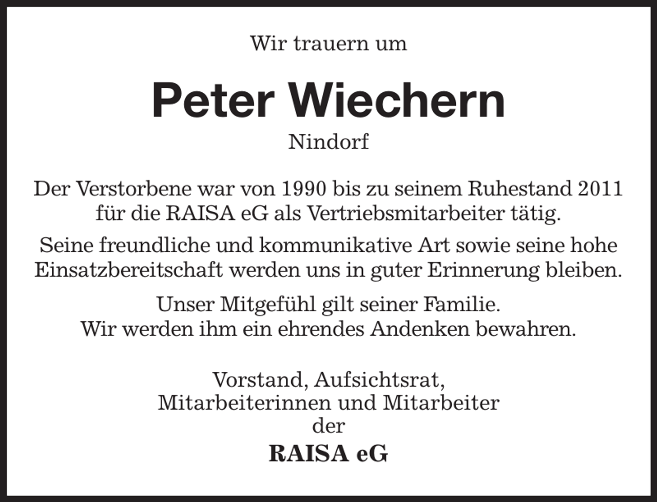 <p>Wir trauern um<br />Peter Wiechern<br />Nindorf<br />Der Verstorbene war von 1990 bis zu seinem Ruhestand 2011<br />für die RAISA eG als Vertriebsmitarbeiter tätig.<br />Seine freundliche und kommunikative Art sowie seine hohe<br />Einsatzbereitschaft werden uns in guter Erinnerung bleiben.<br />Unser Mitgefühl gilt seiner Familie.<br />Wir werden ihm ein ehrendes Andenken bewahren.<br />Vorstand, Aufsichtsrat,<br />Mitarbeiterinnen und Mitarbeiter<br />der<br />RAISA eG</p>