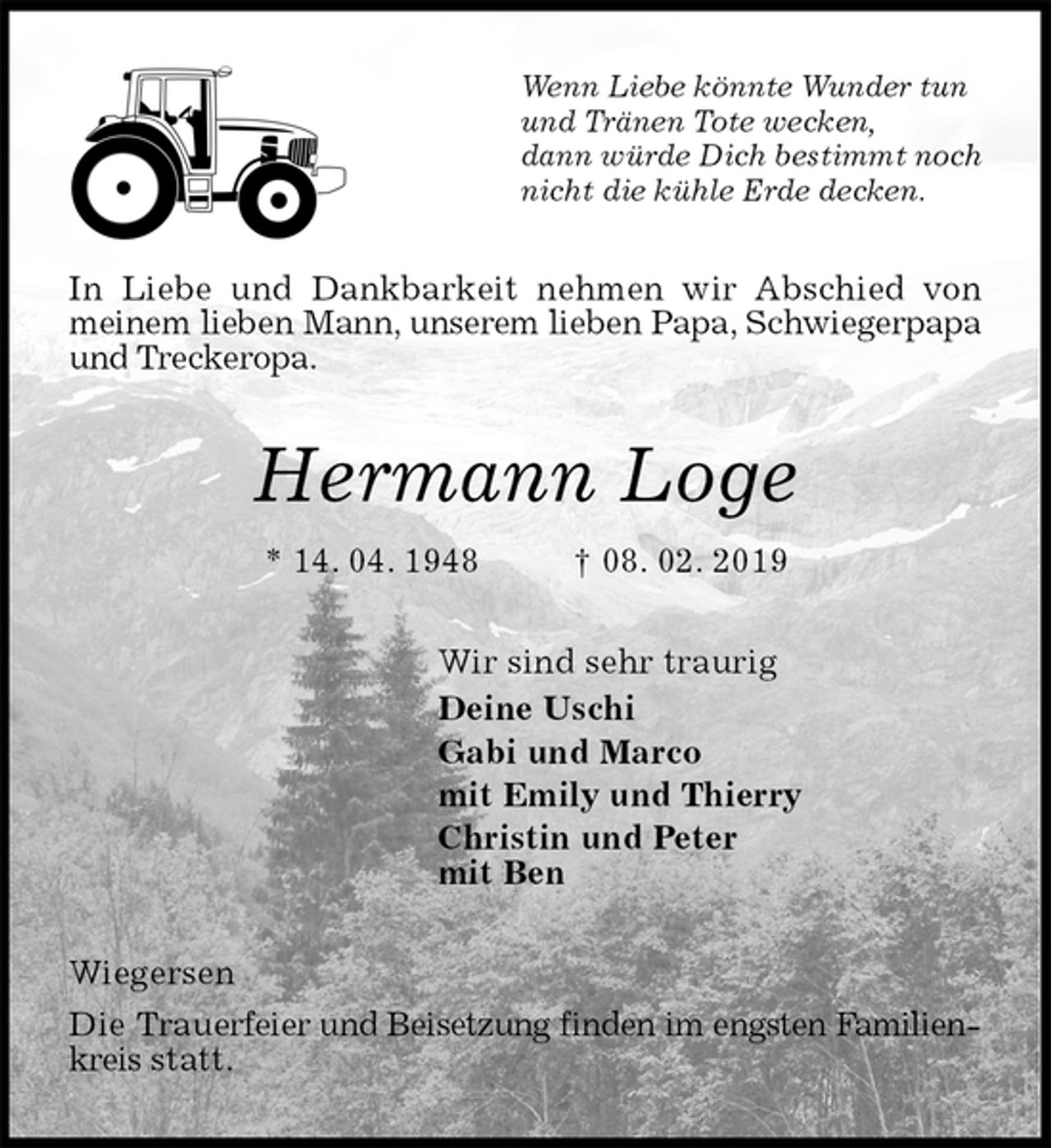 <p>Wenn Liebe könnte Wunder tun<br />und Tränen Tote wecken,<br />dann würde Dich bestimmt noch<br />nicht die kühle Erde decken.<br />In Liebe und Dankbarkeit nehmen wir Abschied von meinem lieben Mann, unserem lieben Papa, Schwiegerpapa und Treckeropa.<br />Hermann Loge<br />* 14. 04. 1948 † 08. 02. 2019<br />Wir sind sehr traurig<br />Deine Uschi<br />Gabi und Marco<br />mit Emily und Thierry<br />Christin und Peter<br />mit Ben<br />Wiegersen<br />Die Trauerfeier und Beisetzung finden im engsten Familienkreis statt.</p>