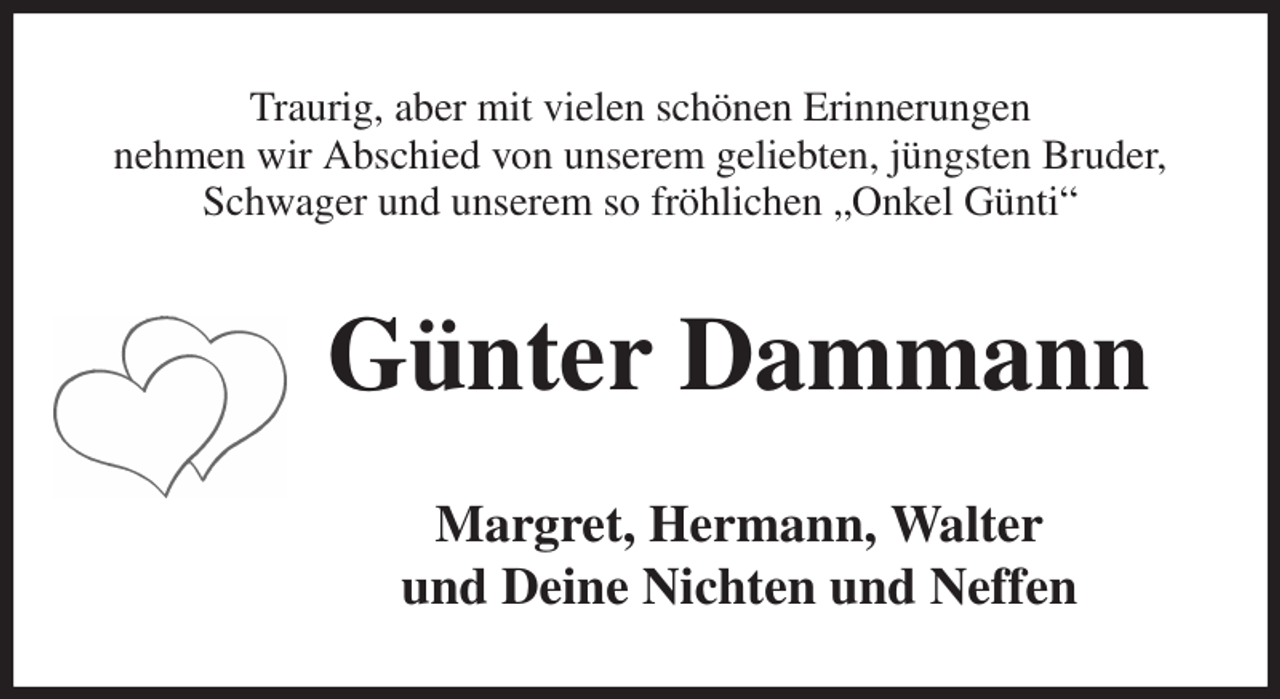 <p>Traurig, aber mit vielen schönen Erinnerungen<br />nehmen wir Abschied von unserem geliebten, jüngsten Bruder, Schwager und unserem so fröhlichen „Onkel Günti“<br />Günter Dammann<br />Margret, Hermann, Walter<br />und Deine Nichten und Neffen</p>