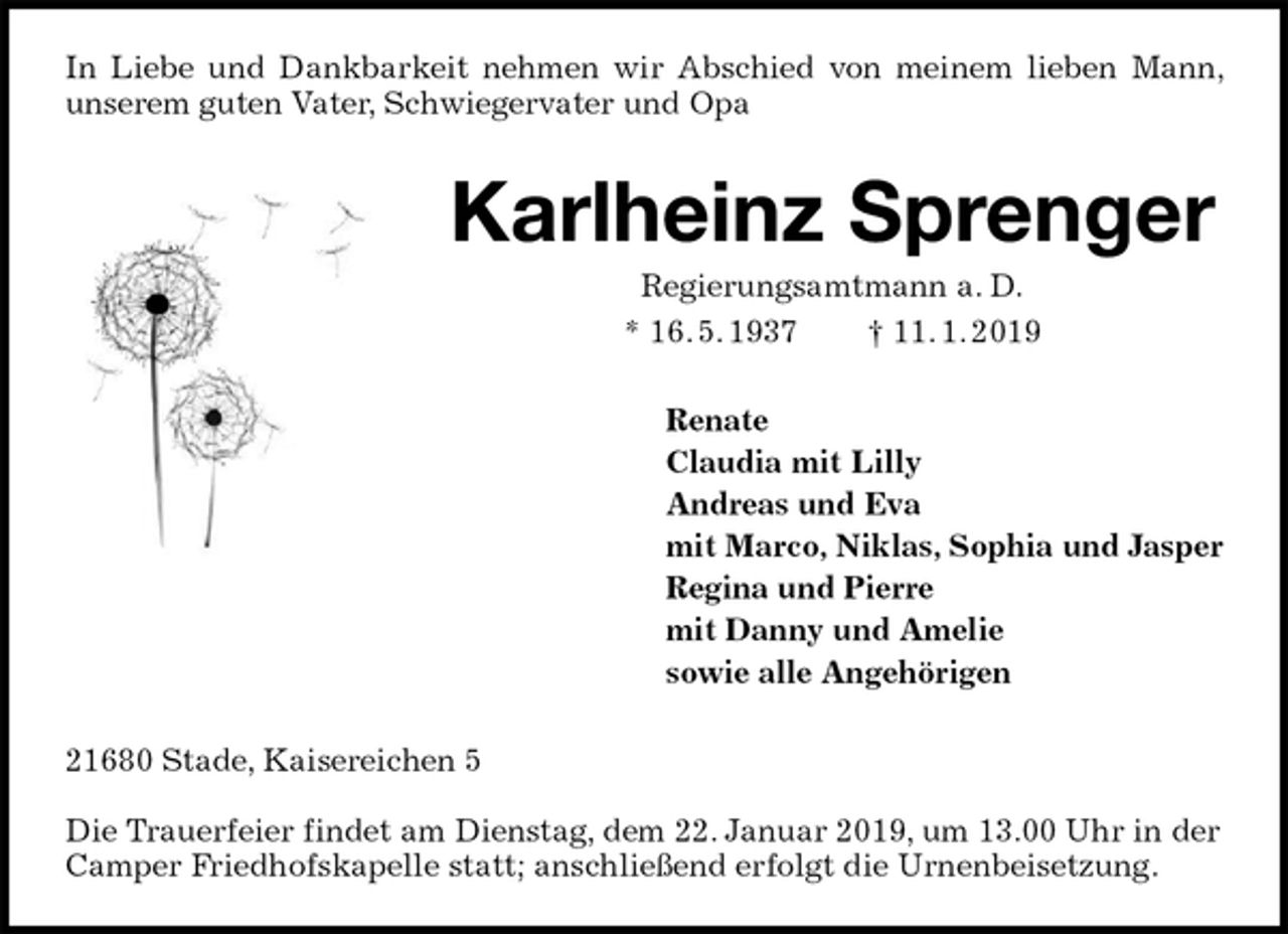 <p>In Liebe und Dankbarkeit nehmen wir Abschied von meinem lieben Mann, unserem guten Vater, Schwiegervater und Opa<br />Karlheinz Sprenger<br />Regierungsamtmann a. D.<br />* 16. 5. 1937 † 11. 1. 2019<br />Renate<br />Claudia mit Lilly<br />Andreas und Eva<br />mit Marco, Niklas, Sophia und Jasper<br />Regina und Pierre<br />mit Danny und Amelie<br />sowie alle Angehörigen<br />21680 Stade, Kaisereichen 5</p><p>Die Trauerfeier findet am Dienstag, dem 22. Januar 2019, um 13.00 Uhr in der Camper Friedhofskapelle statt; anschließend erfolgt die Urnenbeisetzung.</p>