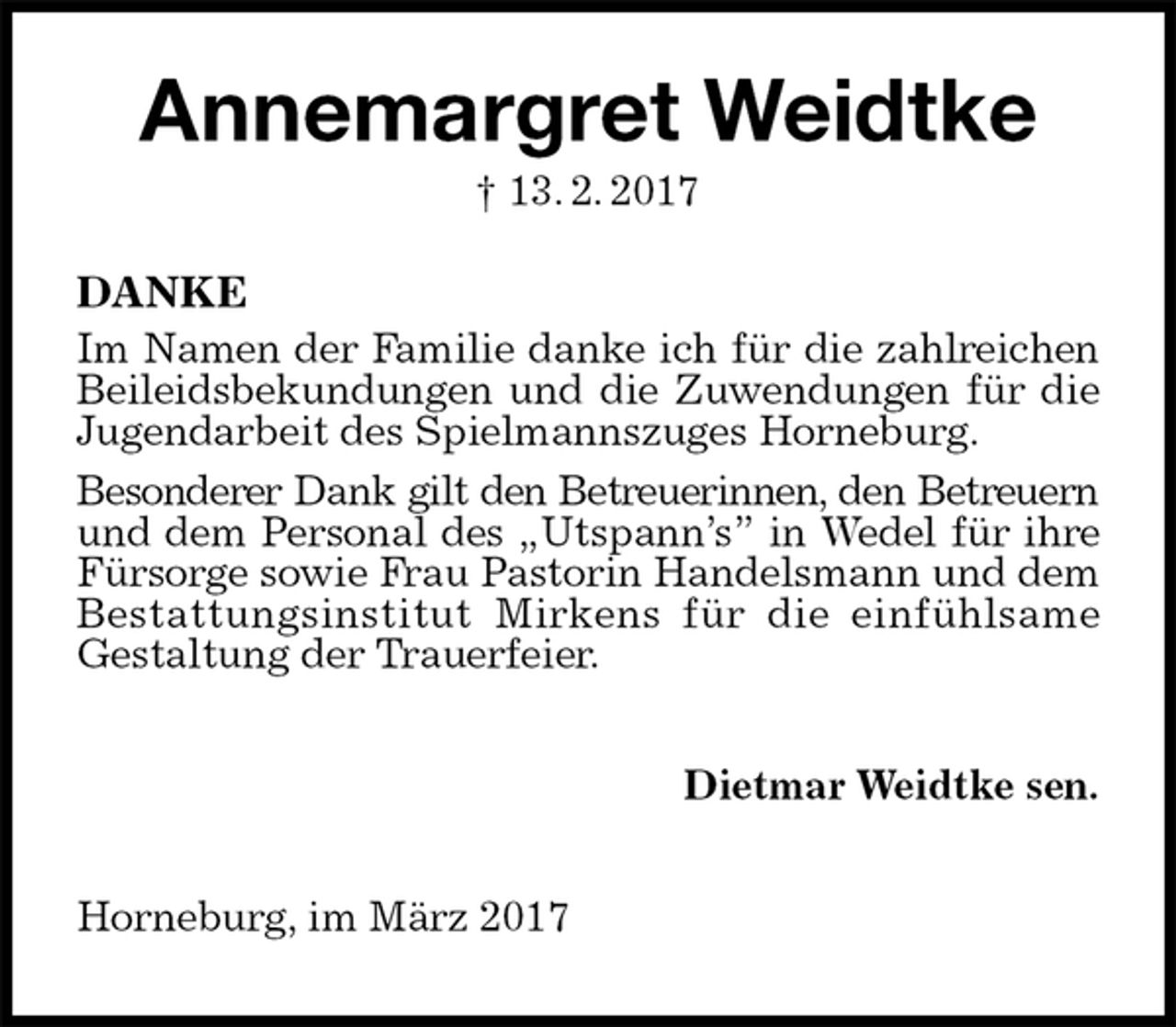<p>Annemargret Weidtke<br />† 13. 2. 2017<br />DANKE<br />Im Namen der Familie danke ich für die zahlreichen Beileidsbekundungen und die Zuwendungen für die<br />Jugendarbeit des Spielmannszuges Horneburg.<br />Besonderer Dank gilt den Betreuerinnen, den Betreuern<br />und dem Personal des „Utspann’s” in Wedel für ihre Fürsorge sowie Frau Pastorin Handelsmann und dem Bestattungsinstitut Mirkens für die einfühlsame<br />Gestaltung der Trauerfeier.<br />Dietmar Weidtke sen.<br />Horneburg, im März 2017</p>