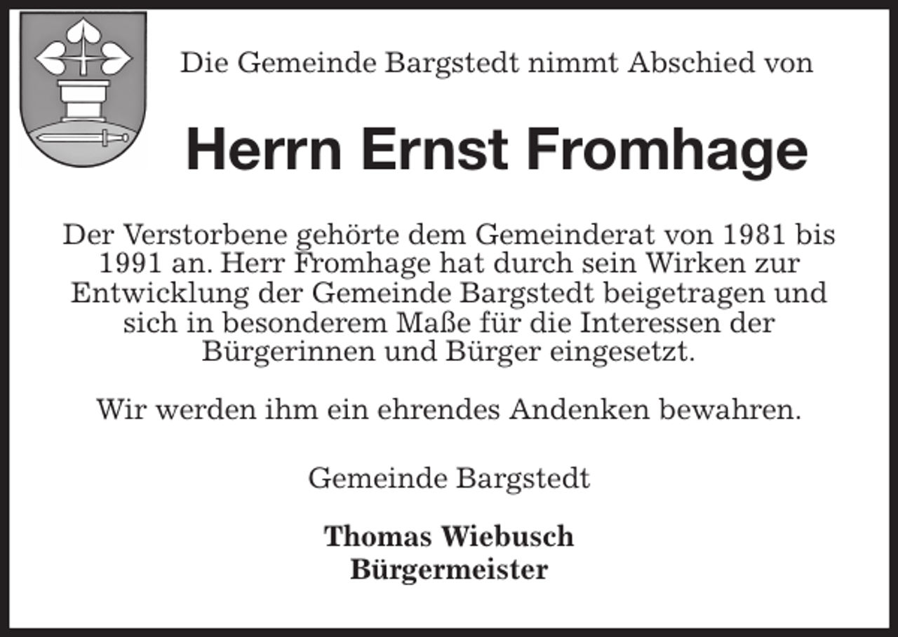 <p>Die Gemeinde Bargstedt nimmt Abschied von<br />Herrn Ernst Fromhage<br />Der Verstorbene gehörte dem Gemeinderat von 1981 bis 1991 an. Herr Fromhage hat durch sein Wirken zur<br />Entwicklung der Gemeinde Bargstedt beigetragen und sich in besonderem Maße für die Interessen der<br />Bürgerinnen und Bürger eingesetzt.</p>
<p>Wir werden ihm ein ehrendes Andenken bewahren.<br />Gemeinde Bargstedt</p>
<p>Thomas Wiebusch<br />Bürgermeister</p>