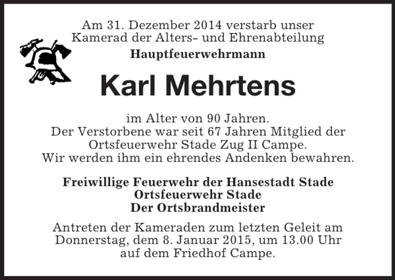 <p>Am 31. Dezember 2014 verstarb unser<br />Kamerad der Alters- und Ehrenabteilung<br />Hauptfeuerwehrmann<br />Karl Mehrtens<br />im Alter von 90 Jahren.<br />Der Verstorbene war seit 67 Jahren Mitglied der<br />Ortsfeuerwehr Stade Zug II Campe.<br />Wir werden ihm ein ehrendes Andenken bewahren.<br />Freiwillige Feuerwehr der Hansestadt Stade<br />Ortsfeuerwehr Stade<br />Der Ortsbrandmeister<br />Antreten der Kameraden zum letzten Geleit am<br />Donnerstag, dem 8. Januar 2015, um 13.00 Uhr<br />auf dem Friedhof Campe.</p>