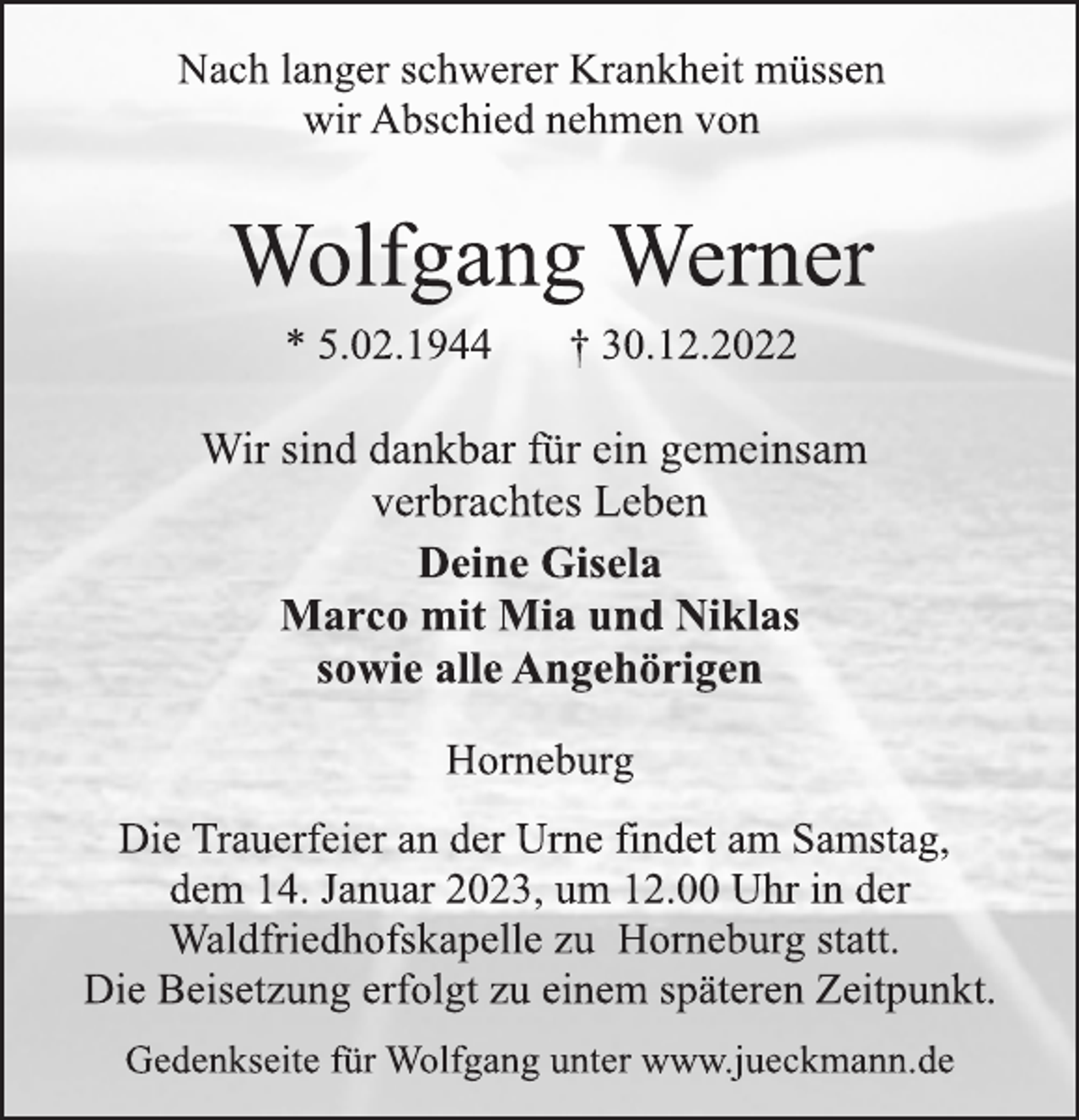 <p>Nach langer schwerer Krankheit müssen<br />wir Abschied nehmen von<br />Wolfgang Werner<br />* 5.02.1944 † 30.12.2022<br />Wir sind dankbar für ein gemeinsam<br />verbrachtes Leben<br />Deine Gisela<br />Marco mit Mia und Niklas<br />sowie alle Angehörigen<br />Horneburg<br />Die Trauerfeier an der Urne findet am Samstag,<br />dem 14. Januar 2023, um 12.00 Uhr in der<br />Waldfriedhofskapelle zu Horneburg statt.<br />Die Beisetzung erfolgt zu einem späteren Zeitpunkt.<br />Gedenkseite für Wolfgang unter www.jueckmann.de</p>
