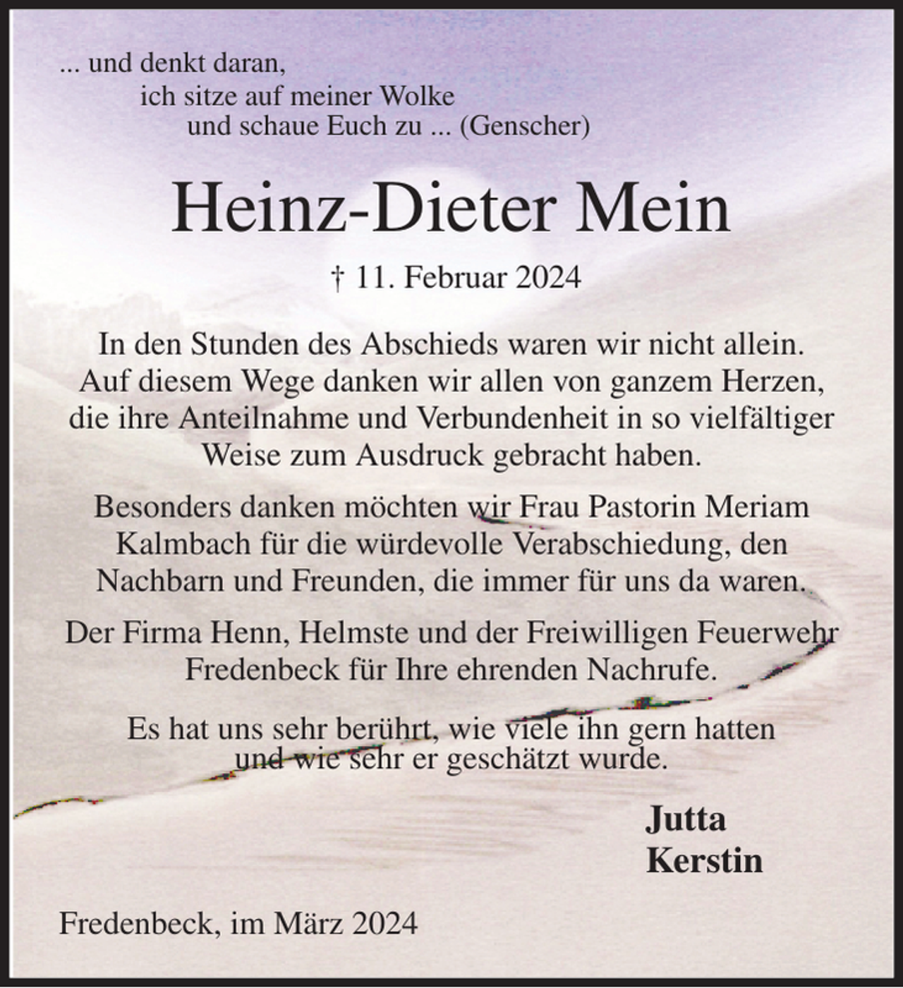 <p>... und denkt daran,<br />ich sitze auf meiner Wolke<br />und schaue Euch zu ... (Genscher)<br />Heinz-Dieter Mein<br />† 11. Februar 2024<br />In den Stunden des Abschieds waren wir nicht allein.<br />Auf diesem Wege danken wir allen von ganzem Herzen,<br />die ihre Anteilnahme und Verbundenheit in so vielfältiger Weise zum Ausdruck gebracht haben.</p><p>Besonders danken möchten wir Frau Pastorin Meriam Kalmbach für die würdevolle Verabschiedung, den<br />Nachbarn und Freunden, die immer für uns da waren.</p><p>Der Firma Henn, Helmste und der Freiwilligen Feuerwehr Fredenbeck für Ihre ehrenden Nachrufe.</p><p>Es hat uns sehr berührt, wie viele ihn gern hatten<br />und wie sehr er geschätzt wurde.</p><p>Fredenbeck, im März 2024<br />Jutta<br />Kerstin</p>