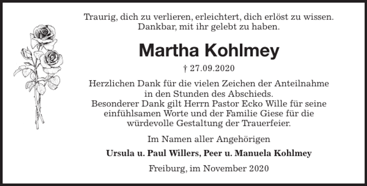 <p>Traurig, dich zu verlieren, erleichtert, dich erlöst zu wissen.<br />Dankbar, mit ihr gelebt zu haben.<br />Martha Kohlmey<br />† 27.09.2020<br />Herzlichen Dank für die vielen Zeichen der Anteilnahme<br />in den Stunden des Abschieds.<br />Besonderer Dank gilt Herrn Pastor Ecko Wille für seine<br />einfühlsamen Worte und der Familie Giese für die<br />würdevolle Gestaltung der Trauerfeier.<br />Im Namen aller Angehörigen<br />Ursula u. Paul Willers, Peer u. Manuela Kohlmey<br />Freiburg, im November 2020</p>