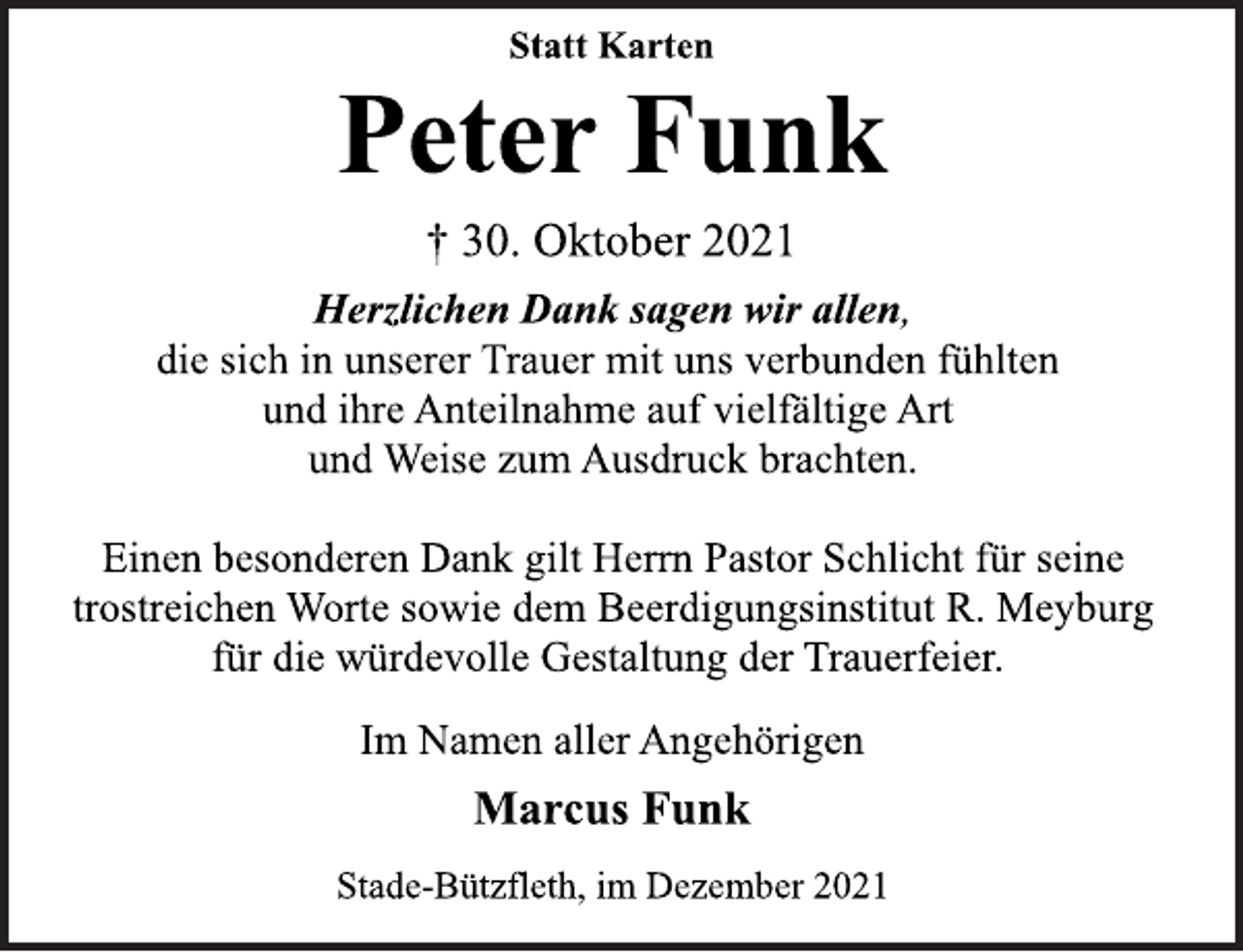 <p>Statt Karten<br />Peter Funk<br />† 30. Oktober 2021<br />Herzlichen Dank sagen wir allen,<br />die sich in unserer Trauer mit uns verbunden fühlten<br />und ihre Anteilnahme auf vielfältige Art<br />und Weise zum Ausdruck brachten.<br />Einen besonderen Dank gilt Herrn Pastor Schlicht für seine<br />trostreichen Worte sowie dem Beerdigungsinstitut R. Meyburg<br />für die würdevolle Gestaltung der Trauerfeier.<br />Im Namen aller Angehörigen<br />Marcus Funk<br />Stade-Bützfleth, im Dezember 2021</p>