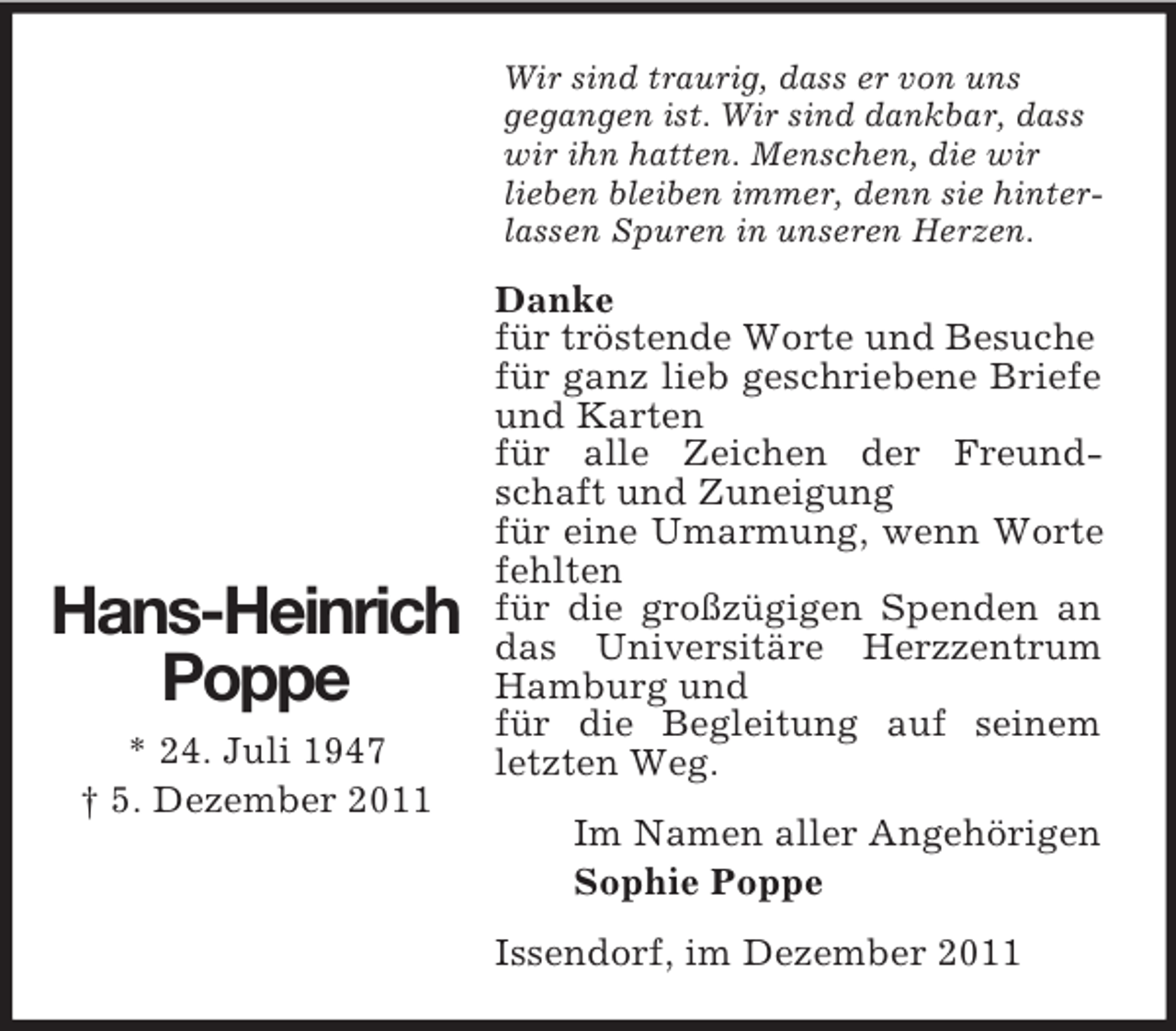 <p>Wir sind traurig, dass er von uns<br />gegangen ist. Wir sind dankbar, dass<br />wir ihn hatten. Menschen, die wir<br />lieben bleiben immer, denn sie hinterlassen Spuren in unseren Herzen.</p><p>Hans-Heinrich<br />Poppe<br />* 24. Juli 1947<br />† 5. Dezember 2011</p><p>Danke<br />für tröstende Worte und Besuche<br />für ganz lieb geschriebene Briefe<br />und Karten<br />für alle Zeichen der Freundschaft und Zuneigung<br />für eine Umarmung, wenn Worte<br />fehlten<br />für die großzügigen Spenden an<br />das Universitäre Herzzentrum<br />Hamburg und<br />für die Begleitung auf seinem<br />letzten Weg.<br />Im Namen aller Angehörigen<br />Sophie Poppe<br />Issendorf, im Dezember 2011</p>