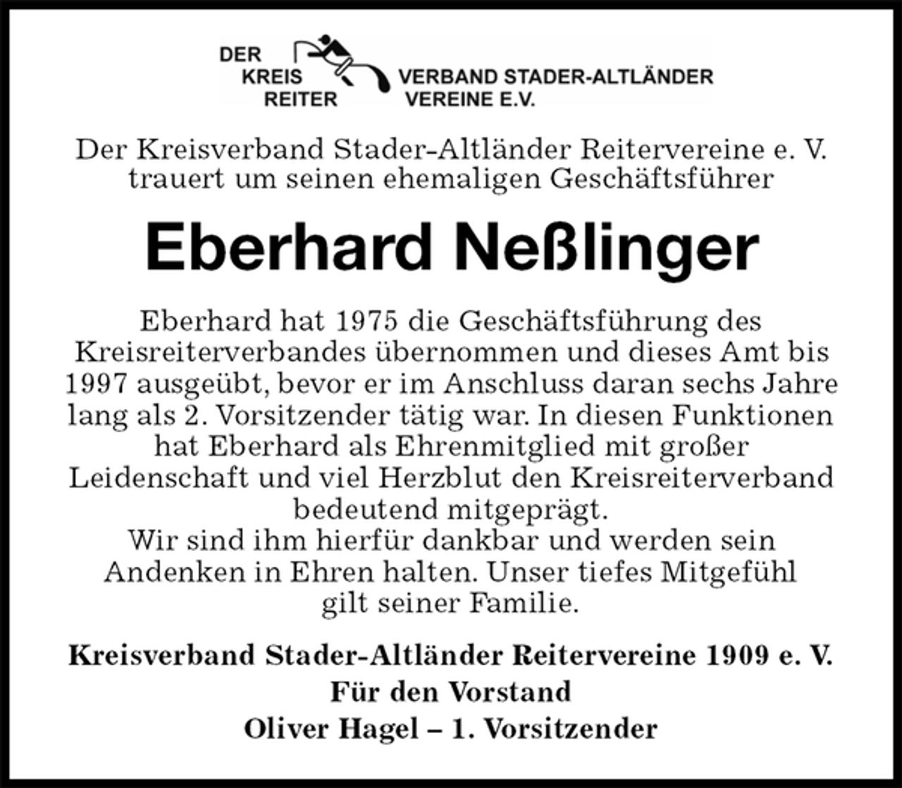 <p>Der Kreisverband Stader-Altländer Reitervereine e. V. trauert um seinen ehemaligen Geschäftsführer<br />Eberhard Neßlinger<br />Eberhard hat 1975 die Geschäftsführung des<br />Kreisreiterverbandes übernommen und dieses Amt bis 1997 ausgeübt, bevor er im Anschluss daran sechs Jahre lang als 2. Vorsitzender tätig war. In diesen Funktionen hat Eberhard als Ehrenmitglied mit großer<br />Leidenschaft und viel Herzblut den Kreisreiterverband bedeutend mitgeprägt.<br />Wir sind ihm hierfür dankbar und werden sein<br />Andenken in Ehren halten. Unser tiefes Mitgefühl<br />gilt seiner Familie.<br />Kreisverband Stader-Altländer Reitervereine 1909 e. V.<br />Für den Vorstand<br />Oliver Hagel – 1. Vorsitzender</p>